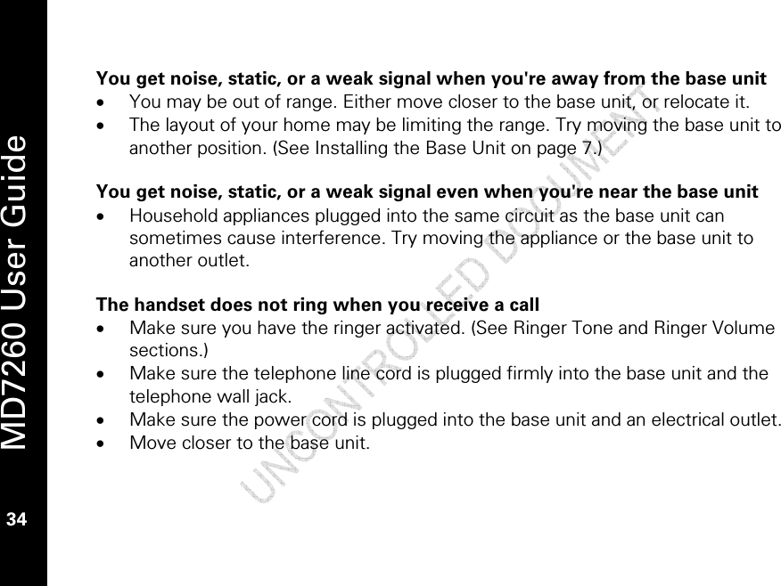   MD7260 User Guide 34  You get noise, static, or a weak signal when you&apos;re away from the base unit • You may be out of range. Either move closer to the base unit, or relocate it. • The layout of your home may be limiting the range. Try moving the base unit to another position. (See Installing the Base Unit on page 7.)  You get noise, static, or a weak signal even when you&apos;re near the base unit • Household appliances plugged into the same circuit as the base unit can sometimes cause interference. Try moving the appliance or the base unit to another outlet.  The handset does not ring when you receive a call • Make sure you have the ringer activated. (See Ringer Tone and Ringer Volume sections.) • Make sure the telephone line cord is plugged firmly into the base unit and the telephone wall jack. • Make sure the power cord is plugged into the base unit and an electrical outlet. • Move closer to the base unit. 