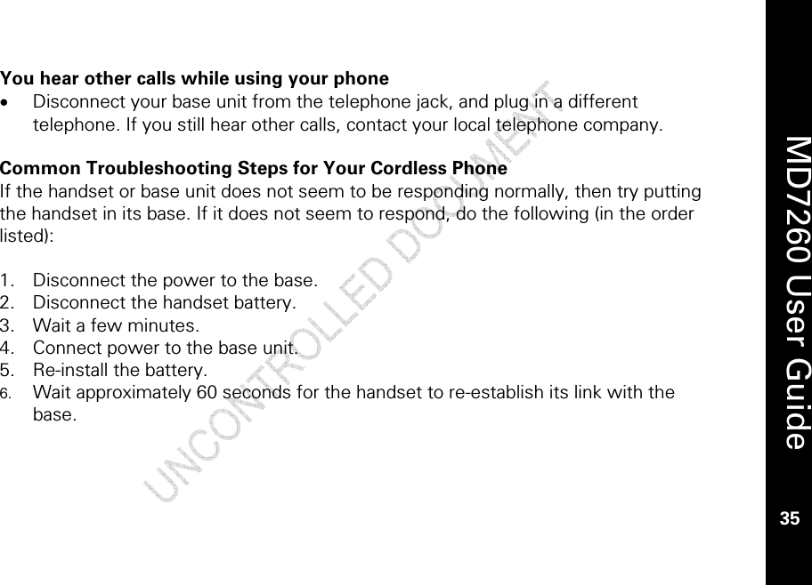    MD7260 User Guide 35  You hear other calls while using your phone • Disconnect your base unit from the telephone jack, and plug in a different telephone. If you still hear other calls, contact your local telephone company.  Common Troubleshooting Steps for Your Cordless Phone If the handset or base unit does not seem to be responding normally, then try putting the handset in its base. If it does not seem to respond, do the following (in the order listed):  1. Disconnect the power to the base. 2. Disconnect the handset battery. 3. Wait a few minutes. 4. Connect power to the base unit. 5. Re-install the battery. 6. Wait approximately 60 seconds for the handset to re-establish its link with the base.  