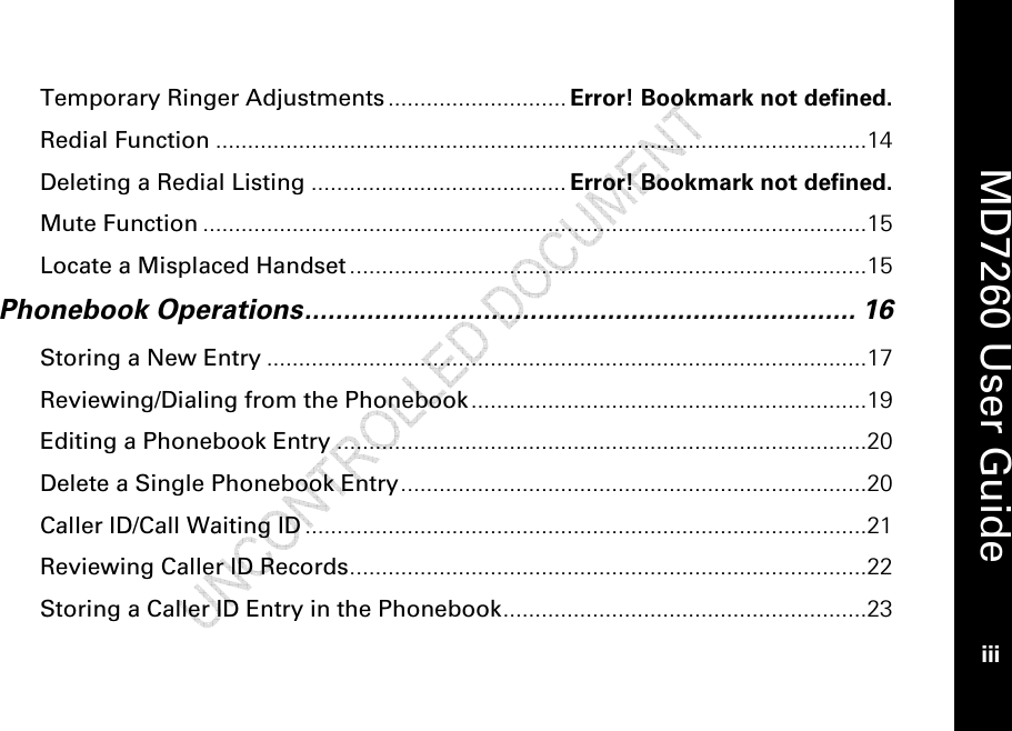    MD7260 User Guide iii  Temporary Ringer Adjustments............................ Error! Bookmark not defined. Redial Function ......................................................................................................14 Deleting a Redial Listing ........................................ Error! Bookmark not defined. Mute Function ........................................................................................................15 Locate a Misplaced Handset .................................................................................15 Phonebook Operations....................................................................... 16 Storing a New Entry ..............................................................................................17 Reviewing/Dialing from the Phonebook..............................................................19 Editing a Phonebook Entry ...................................................................................20 Delete a Single Phonebook Entry.........................................................................20 Caller ID/Call Waiting ID ........................................................................................21 Reviewing Caller ID Records.................................................................................22 Storing a Caller ID Entry in the Phonebook.........................................................23 