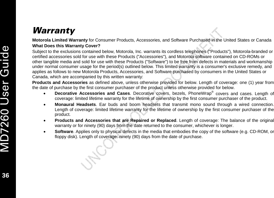   MD7260 User Guide 36  Warranty Motorola Limited Warranty for Consumer Products, Accessories, and Software Purchased in the United States or Canada What Does this Warranty Cover? Subject to the exclusions contained below, Motorola, Inc. warrants its cordless telephones (&quot;Products&quot;), Motorola-branded or certified accessories sold for use with these Products (&quot;Accessories&quot;), and Motorola software contained on CD-ROMs or other tangible media and sold for use with these Products (&quot;Software&quot;) to be free from defects in materials and workmanship under normal consumer usage for the period(s) outlined below. This limited warranty is a consumer&apos;s exclusive remedy, and applies as follows to new Motorola Products, Accessories, and Software purchased by consumers in the United States or Canada, which are accompanied by this written warranty: Products and Accessories as defined above, unless otherwise provided for below. Length of coverage: one (1) year from the date of purchase by the first consumer purchaser of the product unless otherwise provided for below. • Decorative Accessories and Cases. Decorative covers, bezels, PhoneWrap® covers and cases. Length of coverage: limited lifetime warranty for the lifetime of ownership by the first consumer purchaser of the product. • Monaural Headsets. Ear buds and boom headsets that transmit mono sound through a wired connection. Length of coverage: limited lifetime warranty for the lifetime of ownership by the first consumer purchaser of the product. • Products and Accessories that are Repaired or Replaced. Length of coverage: The balance of the original warranty or for ninety (90) days from the date returned to the consumer, whichever is longer. • Software. Applies only to physical defects in the media that embodies the copy of the software (e.g. CD-ROM, or floppy disk). Length of coverage: ninety (90) days from the date of purchase. 