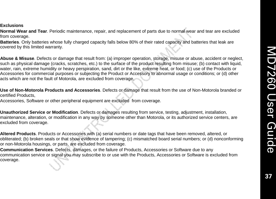    MD7260 User Guide 37  Exclusions Normal Wear and Tear. Periodic maintenance, repair, and replacement of parts due to normal wear and tear are excluded from coverage. Batteries. Only batteries whose fully charged capacity falls below 80% of their rated capacity and batteries that leak are covered by this limited warranty.  Abuse &amp; Misuse. Defects or damage that result from: (a) improper operation, storage, misuse or abuse, accident or neglect, such as physical damage (cracks, scratches, etc.) to the surface of the product resulting from misuse; (b) contact with liquid, water, rain, extreme humidity or heavy perspiration, sand, dirt or the like, extreme heat, or food; (c) use of the Products or Accessories for commercial purposes or subjecting the Product or Accessory to abnormal usage or conditions; or (d) other acts which are not the fault of Motorola, are excluded from coverage.  Use of Non-Motorola Products and Accessories. Defects or damage that result from the use of Non-Motorola branded or certified Products,  Accessories, Software or other peripheral equipment are excluded  from coverage.  Unauthorized Service or Modification. Defects or damages resulting from service, testing, adjustment, installation, maintenance, alteration, or modification in any way by someone other than Motorola, or its authorized service centers, are excluded from coverage.  Altered Products. Products or Accessories with (a) serial numbers or date tags that have been removed, altered, or obliterated; (b) broken seals or that show evidence of tampering; (c) mismatched board serial numbers; or (d) nonconforming or non-Motorola housings, or parts, are excluded from coverage. Communication Services. Defects, damages, or the failure of Products, Accessories or Software due to any communication service or signal you may subscribe to or use with the Products, Accessories or Software is excluded from coverage.  