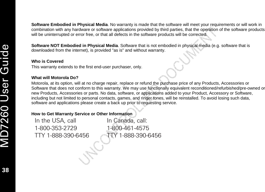   MD7260 User Guide 38  Software Embodied in Physical Media. No warranty is made that the software will meet your requirements or will work in combination with any hardware or software applications provided by third parties, that the operation of the software products will be uninterrupted or error free, or that all defects in the software products will be corrected.  Software NOT Embodied in Physical Media. Software that is not embodied in physical media (e.g. software that is downloaded from the internet), is provided &quot;as is&quot; and without warranty.   Who is Covered This warranty extends to the first end-user purchaser, only.  What will Motorola Do? Motorola, at its option, will at no charge repair, replace or refund the purchase price of any Products, Accessories or Software that does not conform to this warranty. We may use functionally equivalent reconditioned/refurbished/pre-owned or new Products, Accessories or parts. No data, software, or applications added to your Product, Accessory or Software, including but not limited to personal contacts, games, and ringer tones, will be reinstalled. To avoid losing such data, software and applications please create a back up prior to requesting service.  How to Get Warranty Service or Other Information In the USA, call  In Canada, call: 1-800-353-2729 1-800-461-4575 TTY 1-888-390-6456  TTY 1-888-390-6456  