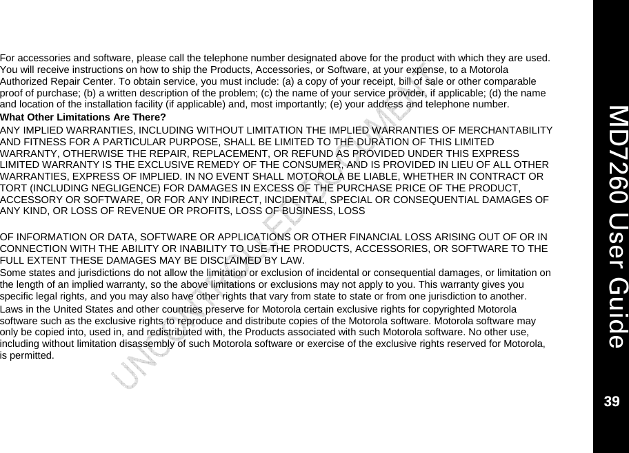    MD7260 User Guide 39  For accessories and software, please call the telephone number designated above for the product with which they are used. You will receive instructions on how to ship the Products, Accessories, or Software, at your expense, to a Motorola Authorized Repair Center. To obtain service, you must include: (a) a copy of your receipt, bill of sale or other comparable proof of purchase; (b) a written description of the problem; (c) the name of your service provider, if applicable; (d) the name and location of the installation facility (if applicable) and, most importantly; (e) your address and telephone number. What Other Limitations Are There? ANY IMPLIED WARRANTIES, INCLUDING WITHOUT LIMITATION THE IMPLIED WARRANTIES OF MERCHANTABILITY AND FITNESS FOR A PARTICULAR PURPOSE, SHALL BE LIMITED TO THE DURATION OF THIS LIMITED WARRANTY, OTHERWISE THE REPAIR, REPLACEMENT, OR REFUND AS PROVIDED UNDER THIS EXPRESS LIMITED WARRANTY IS THE EXCLUSIVE REMEDY OF THE CONSUMER, AND IS PROVIDED IN LIEU OF ALL OTHER WARRANTIES, EXPRESS OF IMPLIED. IN NO EVENT SHALL MOTOROLA BE LIABLE, WHETHER IN CONTRACT OR TORT (INCLUDING NEGLIGENCE) FOR DAMAGES IN EXCESS OF THE PURCHASE PRICE OF THE PRODUCT, ACCESSORY OR SOFTWARE, OR FOR ANY INDIRECT, INCIDENTAL, SPECIAL OR CONSEQUENTIAL DAMAGES OF ANY KIND, OR LOSS OF REVENUE OR PROFITS, LOSS OF BUSINESS, LOSS   OF INFORMATION OR DATA, SOFTWARE OR APPLICATIONS OR OTHER FINANCIAL LOSS ARISING OUT OF OR IN CONNECTION WITH THE ABILITY OR INABILITY TO USE THE PRODUCTS, ACCESSORIES, OR SOFTWARE TO THE FULL EXTENT THESE DAMAGES MAY BE DISCLAIMED BY LAW.  Some states and jurisdictions do not allow the limitation or exclusion of incidental or consequential damages, or limitation on the length of an implied warranty, so the above limitations or exclusions may not apply to you. This warranty gives you specific legal rights, and you may also have other rights that vary from state to state or from one jurisdiction to another. Laws in the United States and other countries preserve for Motorola certain exclusive rights for copyrighted Motorola software such as the exclusive rights to reproduce and distribute copies of the Motorola software. Motorola software may only be copied into, used in, and redistributed with, the Products associated with such Motorola software. No other use, including without limitation disassembly of such Motorola software or exercise of the exclusive rights reserved for Motorola, is permitted. 