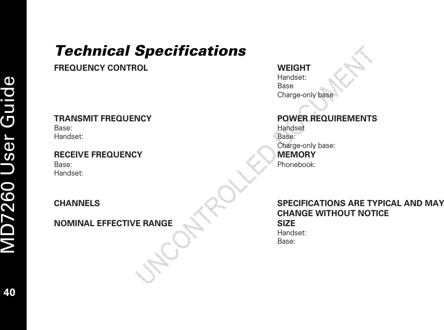   MD7260 User Guide 40  Technical Specifications FREQUENCY CONTROL  WEIGHT Handset:  Base Charge-only base  TRANSMIT FREQUENCY Base:  Handset:  POWER REQUIREMENTS Handset Base: Charge-only base:  RECEIVE FREQUENCY Base:  Handset:  MEMORY Phonebook:  CHANNELS  SPECIFICATIONS ARE TYPICAL AND MAY CHANGE WITHOUT NOTICE NOMINAL EFFECTIVE RANGE  SIZE Handset:  Base:   