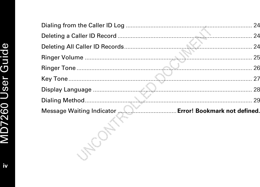   MD7260 User Guide iv  Dialing from the Caller ID Log ............................................................................. 24 Deleting a Caller ID Record .................................................................................. 24 Deleting All Caller ID Records.............................................................................. 24 Ringer Volume ...................................................................................................... 25 Ringer Tone ........................................................................................................... 26 Key Tone................................................................................................................ 27 Display Language ................................................................................................. 28 Dialing Method...................................................................................................... 29 Message Waiting Indicator .................................... Error! Bookmark not defined. 