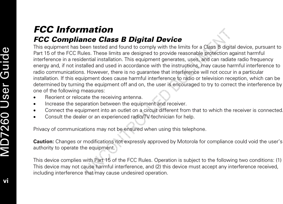   MD7260 User Guide vi  FCC Information FCC Compliance Class B Digital Device This equipment has been tested and found to comply with the limits for a Class B digital device, pursuant to Part 15 of the FCC Rules. These limits are designed to provide reasonable protection against harmful interference in a residential installation. This equipment generates, uses, and can radiate radio frequency energy and, if not installed and used in accordance with the instructions, may cause harmful interference to radio communications. However, there is no guarantee that interference will not occur in a particular installation. If this equipment does cause harmful interference to radio or television reception, which can be determined by turning the equipment off and on, the user is encouraged to try to correct the interference by one of the following measures: • Reorient or relocate the receiving antenna. • Increase the separation between the equipment and receiver. • Connect the equipment into an outlet on a circuit different from that to which the receiver is connected. • Consult the dealer or an experienced radio/TV technician for help.  Privacy of communications may not be ensured when using this telephone.   Caution: Changes or modifications not expressly approved by Motorola for compliance could void the user’s authority to operate the equipment.  This device complies with Part 15 of the FCC Rules. Operation is subject to the following two conditions: (1) This device may not cause harmful interference, and (2) this device must accept any interference received, including interference that may cause undesired operation.  