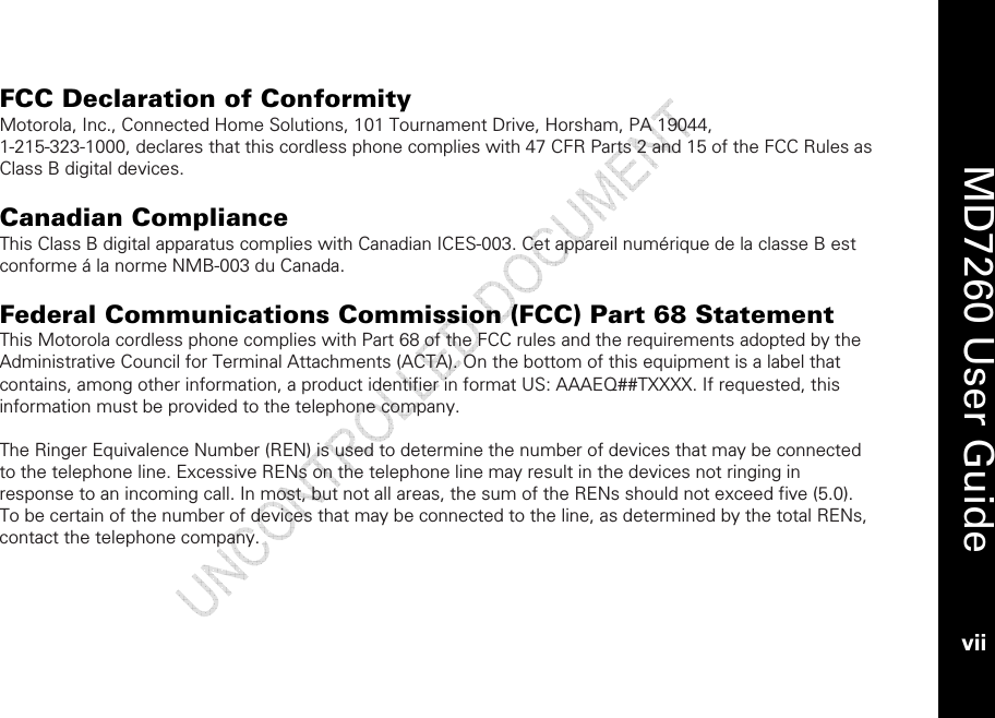    MD7260 User Guide vii  FCC Declaration of Conformity Motorola, Inc., Connected Home Solutions, 101 Tournament Drive, Horsham, PA 19044,  1-215-323-1000, declares that this cordless phone complies with 47 CFR Parts 2 and 15 of the FCC Rules as Class B digital devices.  Canadian Compliance This Class B digital apparatus complies with Canadian ICES-003. Cet appareil numérique de la classe B est conforme á la norme NMB-003 du Canada.  Federal Communications Commission (FCC) Part 68 Statement This Motorola cordless phone complies with Part 68 of the FCC rules and the requirements adopted by the Administrative Council for Terminal Attachments (ACTA). On the bottom of this equipment is a label that contains, among other information, a product identifier in format US: AAAEQ##TXXXX. If requested, this information must be provided to the telephone company.  The Ringer Equivalence Number (REN) is used to determine the number of devices that may be connected to the telephone line. Excessive RENs on the telephone line may result in the devices not ringing in response to an incoming call. In most, but not all areas, the sum of the RENs should not exceed five (5.0). To be certain of the number of devices that may be connected to the line, as determined by the total RENs, contact the telephone company.  