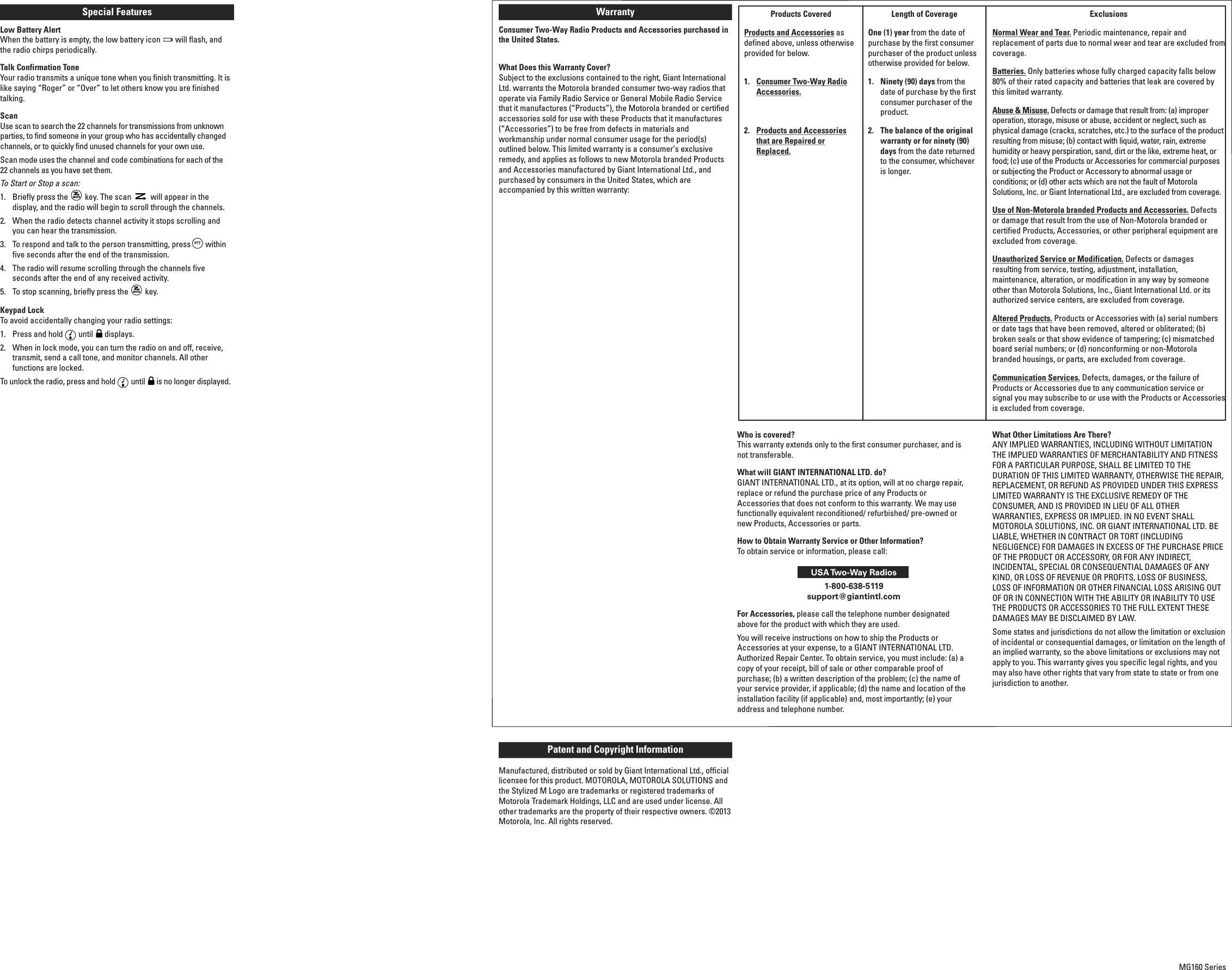 Special Features Low Battery AlertWhen the battery is empty, the low battery icon  will flash, andthe radio chirps periodically.Talk Confirmation ToneYour radio transmits a unique tone when you finish transmitting. It islike saying “Roger” or “Over” to let others know you are finishedtalking.ScanUse scan to search the 22 channels for transmissions from unknownparties, to find someone in your group who has accidentally changedchannels, or to quickly find unused channels for your own use.Scan mode uses the channel and code combinations for each of the 22 channels as you have set them. To Start or Stop a scan:1.  Briefly press the key. The scan will appear in thedisplay, and the radio will begin to scroll through the channels.2.  When the radio detects channel activity it stops scrolling andyou can hear the transmission.3.  To respond and talk to the person transmitting, press withinfive seconds after the end of the transmission.4.  The radio will resume scrolling through the channels fiveseconds after the end of any received activity.5.  To stop scanning, briefly press the key.Keypad LockTo avoid accidentally changing your radio settings:1.  Press and hold until displays.2.  When in lock mode, you can turn the radio on and off, receive,transmit, send a call tone, and monitor channels. All otherfunctions are locked. To unlock the radio, press and hold until is no longer displayed.PTTNumbers for Channel, Call ToneVolumeLow Battery IconKeypad LockTransmittingReceivingScanPTTNumbers for Channel, Call ToneVolumeLow Battery IconKeypad LockTransmittingReceivingScanPTTNumbers for Channel, Call ToneVolumeLow Battery IconKeypad LockTransmittingReceivingScanPTTNumbers for Channel, Call ToneVol u m eLow Battery IconKeypad LockTransmitt ingReceivingScanPTTNumbers for Channel, Call ToneVolumeLow Battery IconKeypad LockTransmittingReceivingScanPTTNumbers for Channel, Call ToneVol u m eLow Battery IconKeypad LockTransmitt ingReceivingScanPTTNumbers for Channel, Call ToneVolumeLow Battery IconKeypad LockTransmitt ingReceivingScanGIANT TELECOM LIMITEDCustomer : GIModel Number : MG160Description:  LCD display graphics&amp; Line drawing (front view)Version : R01Date : Mar 04, 2013PTTNumbers for Channel, Call Tone1:1 Scale1:1 Scale14mm11mm2:1 ScaleVol u m eLow Battery IconKeypad LockTransmitt ingReceivingScanGIANT TELECOM LIMITEDCustomer : GIModel Number : MG160Description:  LCD display graphics&amp; Line drawing (front view)Version : R01Date : Mar 04, 2013PTTNumbers for Channel, Call Tone1:1 Scale1:1 Scale14mm11m m2:1 ScaleVol u m eLow Battery IconKeypad LockTransmitt ingReceivingScanProducts CoveredProducts and Accessoriesasdefined above, unless otherwiseprovided for below.1. Consumer Two-Way RadioAccessories.2. Products and Accessoriesthat are Repaired orReplaced.Length of Coverage One (1) yearfrom the date ofpurchase by the first consumerpurchaser of the product unlessotherwise provided for below.1. Ninety (90) days from thedate of purchase by the firstconsumer purchaser of theproduct.2. The balance of the originalwarranty or for ninety (90)days from the date returnedto the consumer, whicheveris longer.ExclusionsNormal Wear and Tear.Periodic maintenance, repair andreplacement of parts due to normal wear and tear are excluded fromcoverage. Batteries.Only batteries whose fully charged capacity falls below80% of their rated capacity and batteries that leak are covered bythis limited warranty.Abuse &amp; Misuse.Defects or damage that result from: (a) improperoperation, storage, misuse or abuse, accident or neglect, such asphysical damage (cracks, scratches, etc.) to the surface of the productresulting from misuse; (b) contact with liquid, water, rain, extremehumidity or heavy perspiration, sand, dirt or the like, extreme heat, orfood; (c) use of the Products or Accessories for commercial purposesor subjecting the Product or Accessory to abnormal usage orconditions; or (d) other acts which are not the fault of MotorolaSolutions, Inc. or Giant International Ltd., are excluded from coverage.Use of Non-Motorola branded Products and Accessories.Defectsor damage that result from the use of Non-Motorola branded orcertified Products, Accessories, or other peripheral equipment areexcluded from coverage.Unauthorized Service or Modification.Defects or damagesresulting from service, testing, adjustment, installation,maintenance, alteration, or modification in any way by someoneother than Motorola Solutions, Inc., Giant International Ltd. or itsauthorized service centers, are excluded from coverage.Altered Products.Products or Accessories with (a) serial numbersor date tags that have been removed, altered or obliterated; (b)broken seals or that show evidence of tampering; (c) mismatchedboard serial numbers; or (d) nonconforming or non-Motorolabranded housings, or parts, are excluded from coverage.Communication Services.Defects, damages, or the failure ofProducts or Accessories due to any communication service orsignal you may subscribe to or use with the Products or Accessoriesis excluded from coverage.WarrantyConsumer Two-Way Radio Products and Accessories purchased inthe United States.What Does this Warranty Cover?Subject to the exclusions contained to the right, Giant InternationalLtd. warrants the Motorola branded consumer two-way radios thatoperate via Family Radio Service or General Mobile Radio Servicethat it manufactures (“Products”), the Motorola branded or certifiedaccessories sold for use with these Products that it manufactures(“Accessories”) to be free from defects in materials andworkmanship under normal consumer usage for the period(s)outlined below. This limited warranty is a consumer’s exclusiveremedy, and applies as follows to new Motorola branded Productsand Accessories manufactured by Giant International Ltd., andpurchased by consumers in the United States, which areaccompanied by this written warranty:Who is covered?This warranty extends only to the first consumer purchaser, and isnot transferable.What will GIANT INTERNATIONAL LTD. do?GIANT INTERNATIONAL LTD., at its option, will at no charge repair,replace or refund the purchase price of any Products orAccessories that does not conform to this warranty. We may usefunctionally equivalent reconditioned/ refurbished/ pre-owned ornew Products, Accessories or parts.How to Obtain Warranty Service or Other Information?To obtain service or information, please call:USA Two-Way Radios1-800-638-5119support@giantintl.comFor Accessories,please call the telephone number designatedabove for the product with which they are used.You will receive instructions on how to ship the Products orAccessories at your expense, to a GIANT INTERNATIONAL LTD.Authorized Repair Center. To obtain service, you must include: (a) acopy of your receipt, bill of sale or other comparable proof ofpurchase; (b) a written description of the problem; (c) the name ofyour service provider, if applicable; (d) the name and location of theinstallation facility (if applicable) and, most importantly; (e) youraddress and telephone number.What Other Limitations Are There?ANY IMPLIED WARRANTIES, INCLUDING WITHOUT LIMITATIONTHE IMPLIED WARRANTIES OF MERCHANTABILITY AND FITNESSFOR A PARTICULAR PURPOSE, SHALL BE LIMITED TO THEDURATION OF THIS LIMITED WARRANTY, OTHERWISE THE REPAIR,REPLACEMENT, OR REFUND AS PROVIDED UNDER THIS EXPRESSLIMITED WARRANTY IS THE EXCLUSIVE REMEDY OF THECONSUMER, AND IS PROVIDED IN LIEU OF ALL OTHERWARRANTIES, EXPRESS OR IMPLIED. IN NO EVENT SHALLMOTOROLA SOLUTIONS, INC. OR GIANT INTERNATIONAL LTD. BELIABLE, WHETHER IN CONTRACT OR TORT (INCLUDINGNEGLIGENCE) FOR DAMAGES IN EXCESS OF THE PURCHASE PRICEOF THE PRODUCT OR ACCESSORY, OR FOR ANY INDIRECT,INCIDENTAL, SPECIAL OR CONSEQUENTIAL DAMAGES OF ANYKIND, OR LOSS OF REVENUE OR PROFITS, LOSS OF BUSINESS,LOSS OF INFORMATION OR OTHER FINANCIAL LOSS ARISING OUTOF OR IN CONNECTION WITH THE ABILITY OR INABILITY TO USETHE PRODUCTS OR ACCESSORIES TO THE FULL EXTENT THESEDAMAGES MAY BE DISCLAIMED BY LAW.Some states and jurisdictions do not allow the limitation or exclusionof incidental or consequential damages, or limitation on the length ofan implied warranty, so the above limitations or exclusions may notapply to you. This warranty gives you specific legal rights, and youmay also have other rights that vary from state to state or from onejurisdiction to another.Patent and Copyright InformationManufactured, distributed or sold by Giant International Ltd., officiallicensee for this product. MOTOROLA, MOTOROLA SOLUTIONS andthe Stylized M Logo are trademarks or registered trademarks ofMotorola Trademark Holdings, LLC and are used under license. Allother trademarks are the property of their respective owners. ©2013Motorola, Inc. All rights reserved.MG160 Series