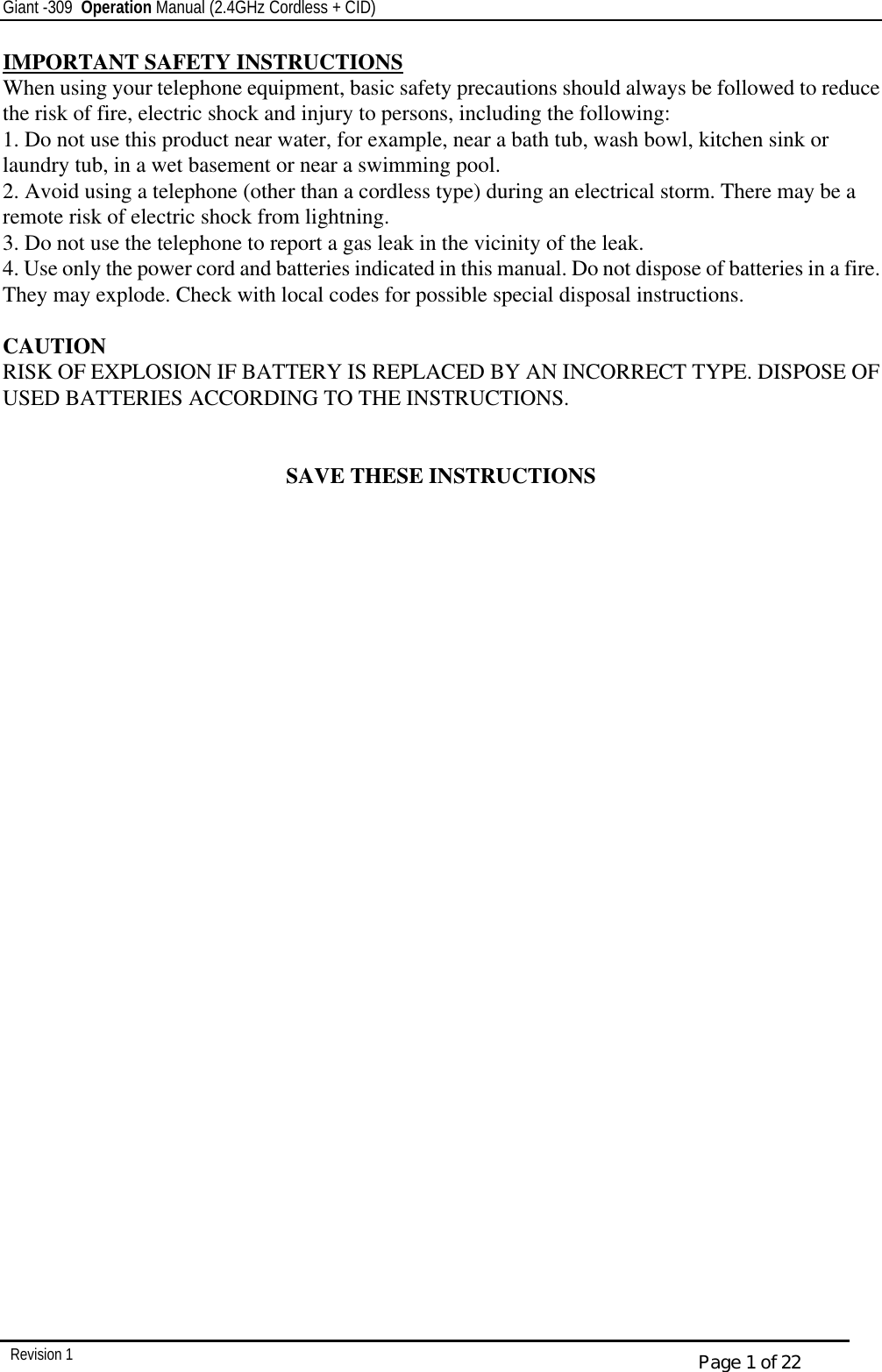 Giant -309  Operation Manual (2.4GHz Cordless + CID)         Revision 1  Page 1 of 22 IMPORTANT SAFETY INSTRUCTIONS When using your telephone equipment, basic safety precautions should always be followed to reduce the risk of fire, electric shock and injury to persons, including the following: 1. Do not use this product near water, for example, near a bath tub, wash bowl, kitchen sink or laundry tub, in a wet basement or near a swimming pool. 2. Avoid using a telephone (other than a cordless type) during an electrical storm. There may be a remote risk of electric shock from lightning. 3. Do not use the telephone to report a gas leak in the vicinity of the leak. 4. Use only the power cord and batteries indicated in this manual. Do not dispose of batteries in a fire. They may explode. Check with local codes for possible special disposal instructions.  CAUTION RISK OF EXPLOSION IF BATTERY IS REPLACED BY AN INCORRECT TYPE. DISPOSE OF USED BATTERIES ACCORDING TO THE INSTRUCTIONS.   SAVE THESE INSTRUCTIONS 