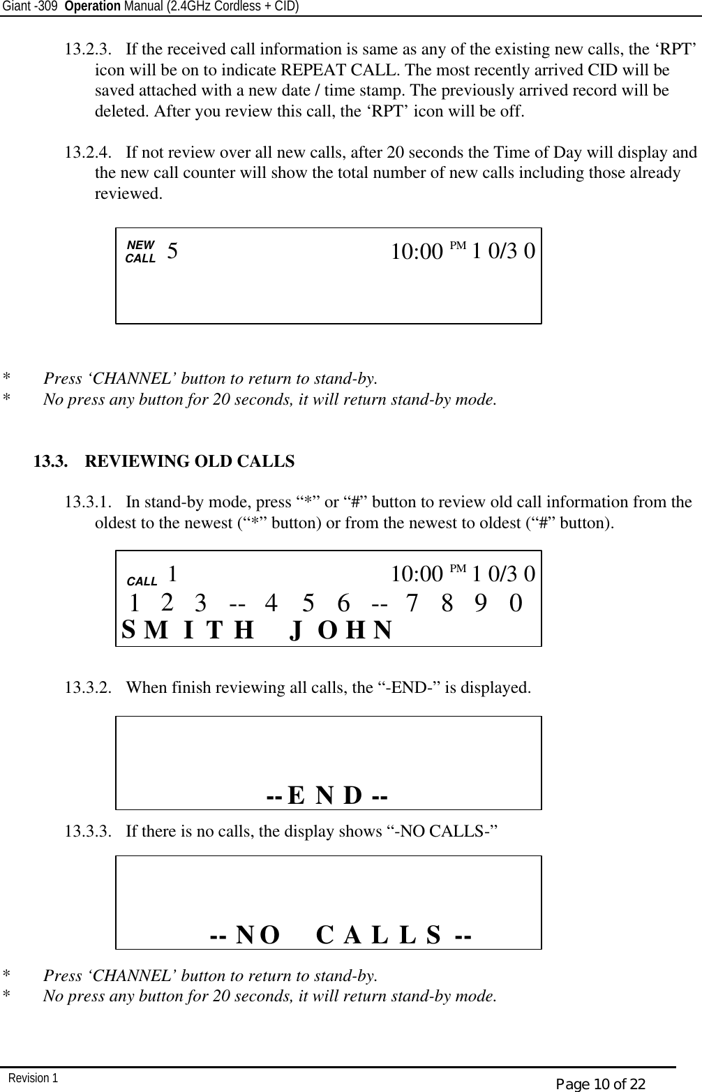 Giant -309  Operation Manual (2.4GHz Cordless + CID)         Revision 1  Page 10 of 22 13.2.3.  If the received call information is same as any of the existing new calls, the ‘RPT’ icon will be on to indicate REPEAT CALL. The most recently arrived CID will be saved attached with a new date / time stamp. The previously arrived record will be deleted. After you review this call, the ‘RPT’ icon will be off.  13.2.4.  If not review over all new calls, after 20 seconds the Time of Day will display and the new call counter will show the total number of new calls including those already reviewed.                                *  Press ‘CHANNEL’ button to return to stand-by. *  No press any button for 20 seconds, it will return stand-by mode.   13.3.  REVIEWING OLD CALLS  13.3.1.  In stand-by mode, press “*” or “#” button to review old call information from the oldest to the newest (“*” button) or from the newest to oldest (“#” button).        13.3.2.  When finish reviewing all calls, the “-END-” is displayed.       13.3.3.  If there is no calls, the display shows “-NO CALLS-”         *  Press ‘CHANNEL’ button to return to stand-by. *  No press any button for 20 seconds, it will return stand-by mode.   CALL      -- S L A L  O N--C                    CALL   NEW CALL                         5 10:00PM   1 0/3 0    CALL     CALL  S I    H N J  H T O M 0 9 8 7 -- 6 5 3 4 -- 1 10:00PM   1 0/3 0 1 2  CALL          D -- E --N                   