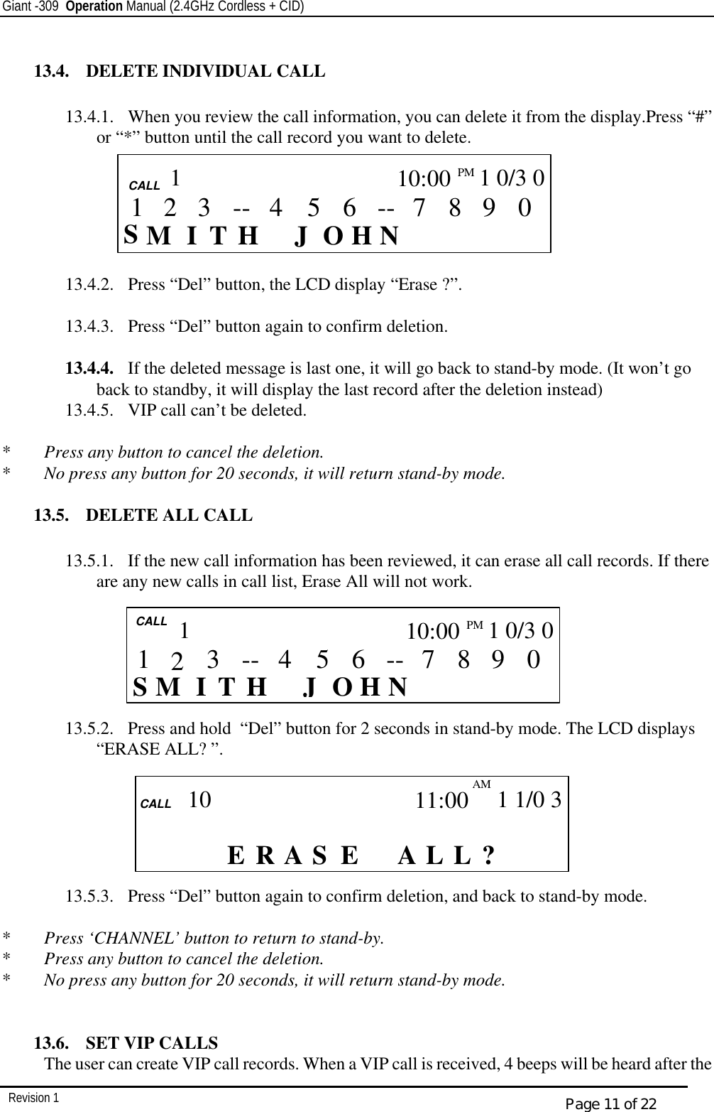 Giant -309  Operation Manual (2.4GHz Cordless + CID)         Revision 1  Page 11 of 22  13.4.  DELETE INDIVIDUAL CALL  13.4.1.  When you review the call information, you can delete it from the display.Press “#” or “*” button until the call record you want to delete.       13.4.2.  Press “Del” button, the LCD display “Erase ?”.  13.4.3.  Press “Del” button again to confirm deletion.   13.4.4.  If the deleted message is last one, it will go back to stand-by mode. (It won’t go back to standby, it will display the last record after the deletion instead)  13.4.5.  VIP call can’t be deleted.  *  Press any button to cancel the deletion. *  No press any button for 20 seconds, it will return stand-by mode.  13.5.  DELETE ALL CALL  13.5.1.  If the new call information has been reviewed, it can erase all call records. If there are any new calls in call list, Erase All will not work.       13.5.2.  Press and hold  “Del” button for 2 seconds in stand-by mode. The LCD displays “ERASE ALL? ”.        13.5.3.  Press “Del” button again to confirm deletion, and back to stand-by mode.  *  Press ‘CHANNEL’ button to return to stand-by. *  Press any button to cancel the deletion. *  No press any button for 20 seconds, it will return stand-by mode.   13.6.  SET VIP CALLS The user can create VIP call records. When a VIP call is received, 4 beeps will be heard after the  CALL     CALL  S I    H N J  H T O M 0 9 8 7 -- 6 5 3 4 -- 1 10:00PM   1 0/3 0 1 2  CALL    CALL     ? L L   AS A R E E             10 11:00 AM  1 1/0 3   CALL  S I    H N J  H T O M 0 9 8 7 -- 6 5 3 4 -- 1 10:00PM  1 0/3 0 1 2 