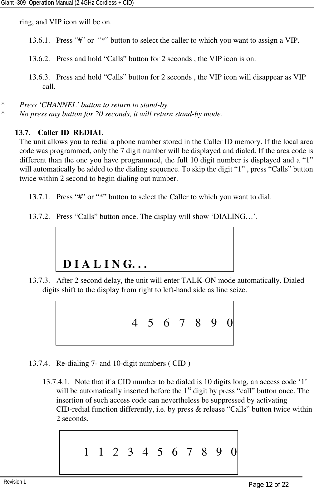 Giant -309  Operation Manual (2.4GHz Cordless + CID)         Revision 1  Page 12 of 22 ring, and VIP icon will be on.   13.6.1.  Press “#” or  “*” button to select the caller to which you want to assign a VIP.  13.6.2.  Press and hold “Calls” button for 2 seconds , the VIP icon is on.  13.6.3.  Press and hold “Calls” button for 2 seconds , the VIP icon will disappear as VIP call.    *  Press ‘CHANNEL’ button to return to stand-by. *  No press any button for 20 seconds, it will return stand-by mode.  13.7.  Caller ID  REDIAL The unit allows you to redial a phone number stored in the Caller ID memory. If the local area code was programmed, only the 7 digit number will be displayed and dialed. If the area code is different than the one you have programmed, the full 10 digit number is displayed and a “1” will automatically be added to the dialing sequence. To skip the digit “1” , press “Calls” button twice within 2 second to begin dialing out number.  13.7.1.  Press “#” or “*” button to select the Caller to which you want to dial.  13.7.2.  Press “Calls” button once. The display will show ‘DIALING…’.                    13.7.3.  After 2 second delay, the unit will enter TALK-ON mode automatically. Dialed digits shift to the display from right to left-hand side as line seize.        13.7.4.  Re-dialing 7- and 10-digit numbers ( CID )  13.7.4.1.  Note that if a CID number to be dialed is 10 digits long, an access code ‘1’ will be automatically inserted before the 1st digit by press “call” button once. The insertion of such access code can nevertheless be suppressed by activating CID-redial function differently, i.e. by press &amp; release “Calls” button twice within 2 seconds.                    D I A L I N G. . .                                   4    5    6    7    8    9    0                   1   1   2   3   4   5   6   7   8   9   0    