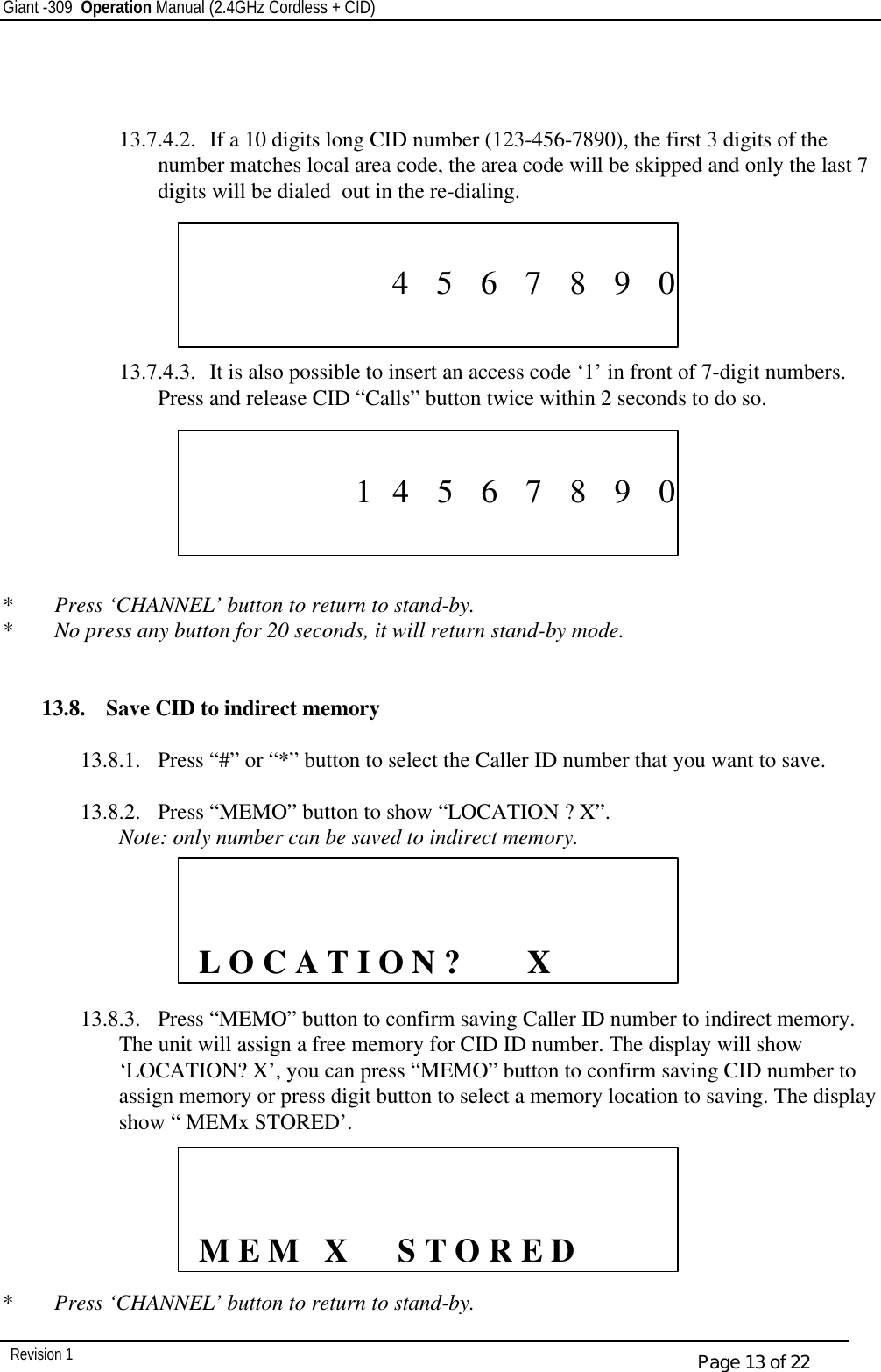 Giant -309  Operation Manual (2.4GHz Cordless + CID)         Revision 1  Page 13 of 22    13.7.4.2.  If a 10 digits long CID number (123-456-7890), the first 3 digits of the number matches local area code, the area code will be skipped and only the last 7 digits will be dialed  out in the re-dialing.       13.7.4.3.  It is also possible to insert an access code ‘1’ in front of 7-digit numbers. Press and release CID “Calls” button twice within 2 seconds to do so.          *  Press ‘CHANNEL’ button to return to stand-by. *  No press any button for 20 seconds, it will return stand-by mode.   13.8.  Save CID to indirect memory  13.8.1.  Press “#” or “*” button to select the Caller ID number that you want to save.     13.8.2.  Press “MEMO” button to show “LOCATION ? X”.  Note: only number can be saved to indirect memory.         13.8.3.  Press “MEMO” button to confirm saving Caller ID number to indirect memory. The unit will assign a free memory for CID ID number. The display will show ‘LOCATION? X’, you can press “MEMO” button to confirm saving CID number to assign memory or press digit button to select a memory location to saving. The display show “ MEMx STORED’.       *  Press ‘CHANNEL’ button to return to stand-by.                                   4    5    6    7    8    9    0                                  1   4    5    6    7    8    9    0                  L O C A T I O N ?        X               M E M   X      S T O R E D 