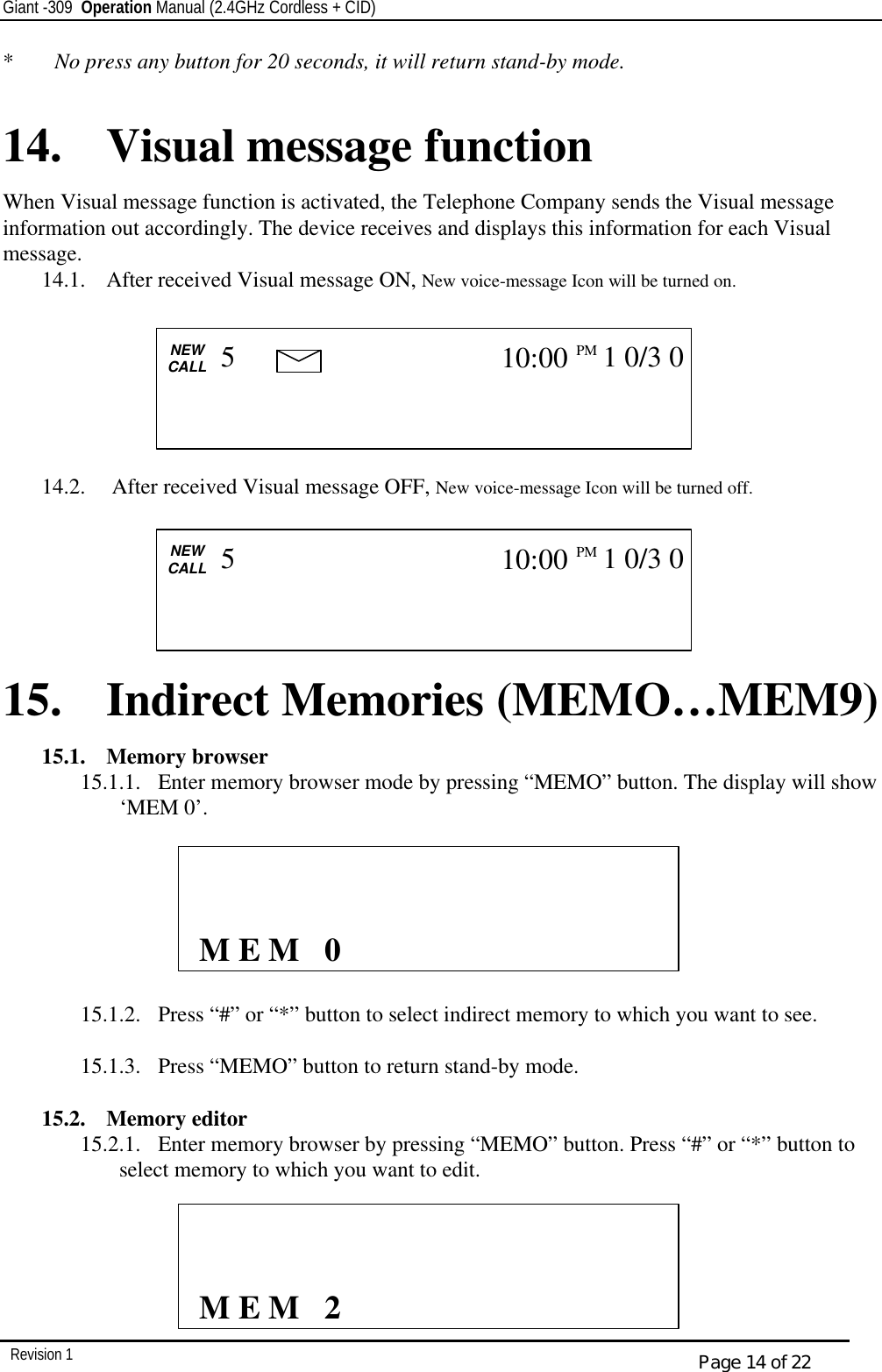 Giant -309  Operation Manual (2.4GHz Cordless + CID)         Revision 1  Page 14 of 22 *  No press any button for 20 seconds, it will return stand-by mode.  14. Visual message function  When Visual message function is activated, the Telephone Company sends the Visual message information out accordingly. The device receives and displays this information for each Visual message. 14.1.  After received Visual message ON, New voice-message Icon will be turned on.        14.2.   After received Visual message OFF, New voice-message Icon will be turned off.       15. Indirect Memories (MEMO…MEM9) 15.1.  Memory browser 15.1.1.  Enter memory browser mode by pressing “MEMO” button. The display will show ‘MEM 0’.          15.1.2.  Press “#” or “*” button to select indirect memory to which you want to see.  15.1.3.  Press “MEMO” button to return stand-by mode.  15.2.  Memory editor 15.2.1.  Enter memory browser by pressing “MEMO” button. Press “#” or “*” button to select memory to which you want to edit.                     M E M   0               M E M   2  CALL   NEW CALL                         5 10:00PM   1 0/3 0    CALL   NEW CALL                         5 10:00PM   1 0/3 0   