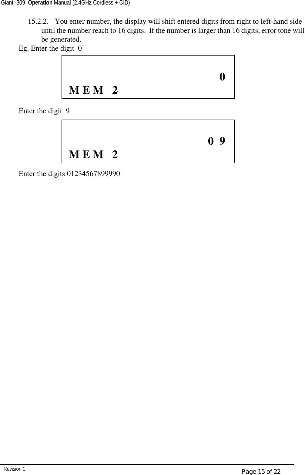 Giant -309  Operation Manual (2.4GHz Cordless + CID)         Revision 1  Page 15 of 22 15.2.2.  You enter number, the display will shift entered digits from right to left-hand side until the number reach to 16 digits.  If the number is larger than 16 digits, error tone will be generated. Eg. Enter the digit  0       Enter the digit  9       Enter the digits 01234567899990                               0       M E M   2                            0  9       M E M   2  