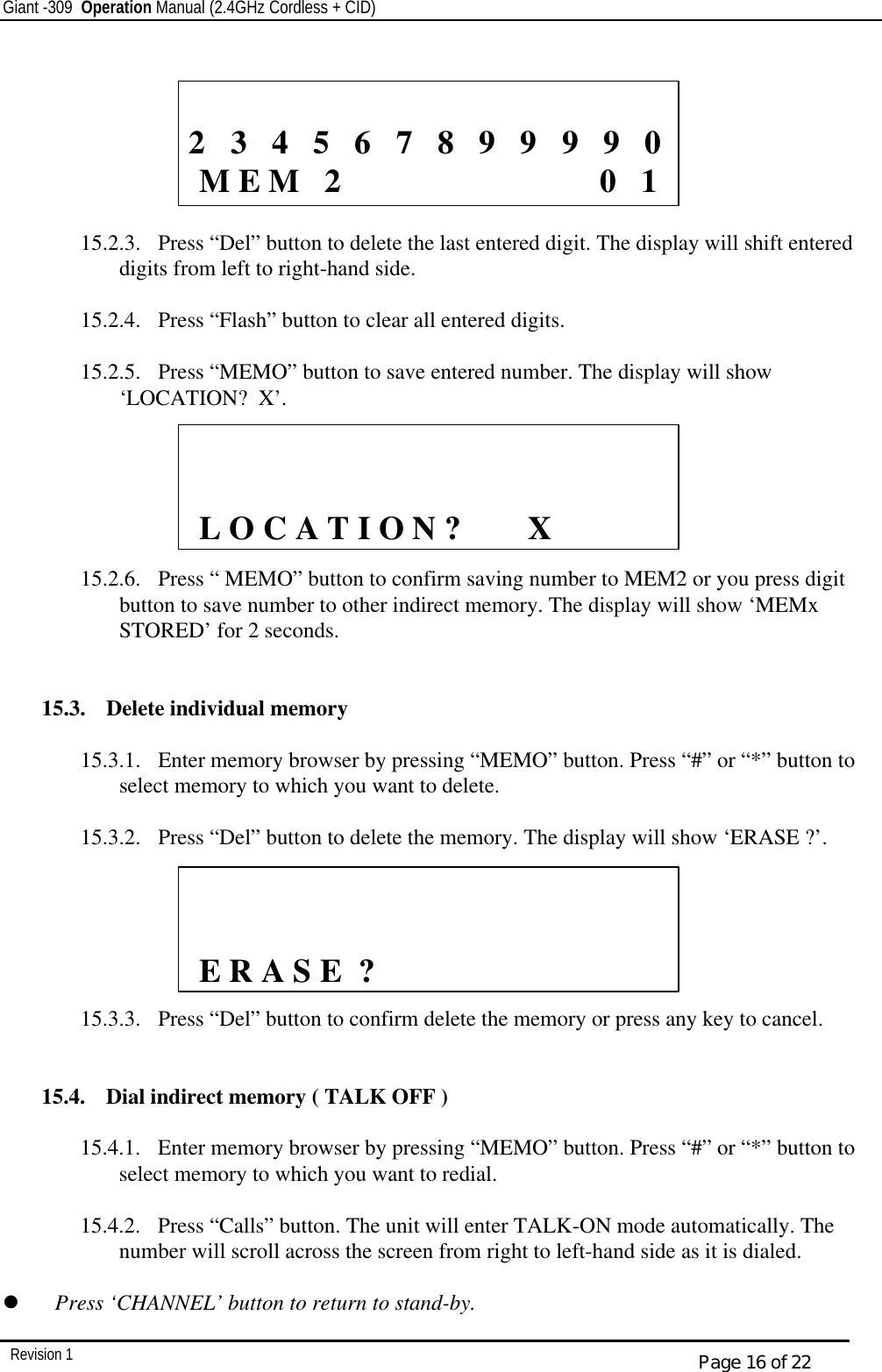 Giant -309  Operation Manual (2.4GHz Cordless + CID)         Revision 1  Page 16 of 22        15.2.3.  Press “Del” button to delete the last entered digit. The display will shift entered digits from left to right-hand side.  15.2.4.  Press “Flash” button to clear all entered digits.  15.2.5.  Press “MEMO” button to save entered number. The display will show ‘LOCATION?  X’.       15.2.6.  Press “ MEMO” button to confirm saving number to MEM2 or you press digit button to save number to other indirect memory. The display will show ‘MEMx STORED’ for 2 seconds.   15.3.  Delete individual memory    15.3.1.  Enter memory browser by pressing “MEMO” button. Press “#” or “*” button to select memory to which you want to delete.  15.3.2.  Press “Del” button to delete the memory. The display will show ‘ERASE ?’.         15.3.3.  Press “Del” button to confirm delete the memory or press any key to cancel.   15.4.  Dial indirect memory ( TALK OFF )  15.4.1.  Enter memory browser by pressing “MEMO” button. Press “#” or “*” button to select memory to which you want to redial.  15.4.2.  Press “Calls” button. The unit will enter TALK-ON mode automatically. The number will scroll across the screen from right to left-hand side as it is dialed.  ll   Press ‘CHANNEL’ button to return to stand-by.             2   3   4   5   6   7   8   9   9   9   9   0   M E M   2                               0   1                L O C A T I O N ?        X               E R A S E  ? 