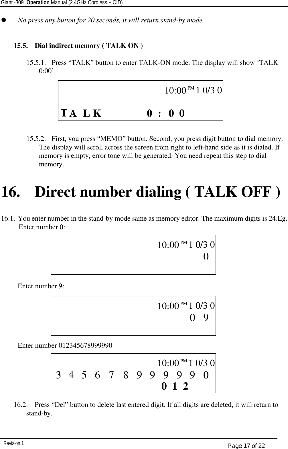 Giant -309  Operation Manual (2.4GHz Cordless + CID)         Revision 1  Page 17 of 22 ll   No press any button for 20 seconds, it will return stand-by mode.   15.5.  Dial indirect memory ( TALK ON )       15.5.1.  Press “TALK” button to enter TALK-ON mode. The display will show ‘TALK   0:00’.                   15.5.2.  First, you press “MEMO” button. Second, you press digit button to dial memory. The display will scroll across the screen from right to left-hand side as it is dialed. If memory is empty, error tone will be generated. You need repeat this step to dial memory.  16. Direct number dialing ( TALK OFF )  16.1. You enter number in the stand-by mode same as memory editor. The maximum digits is 24.Eg. Enter number 0:        Enter number 9:       Enter number 012345678999990       16.2.  Press “Del” button to delete last entered digit. If all digits are deleted, it will return to stand-by.   CALL      T L  0 0 0 :    K  A            10:00PM   1 0/3 0    CALL                   0           10:00PM   1 0/3 0    CALL                   9 0          10:00PM   1 0/3 0    CALL        2 1 0         0 9 9 9 9 9 8 5 7 6  10:00PM   1 0/3 0 3 4 