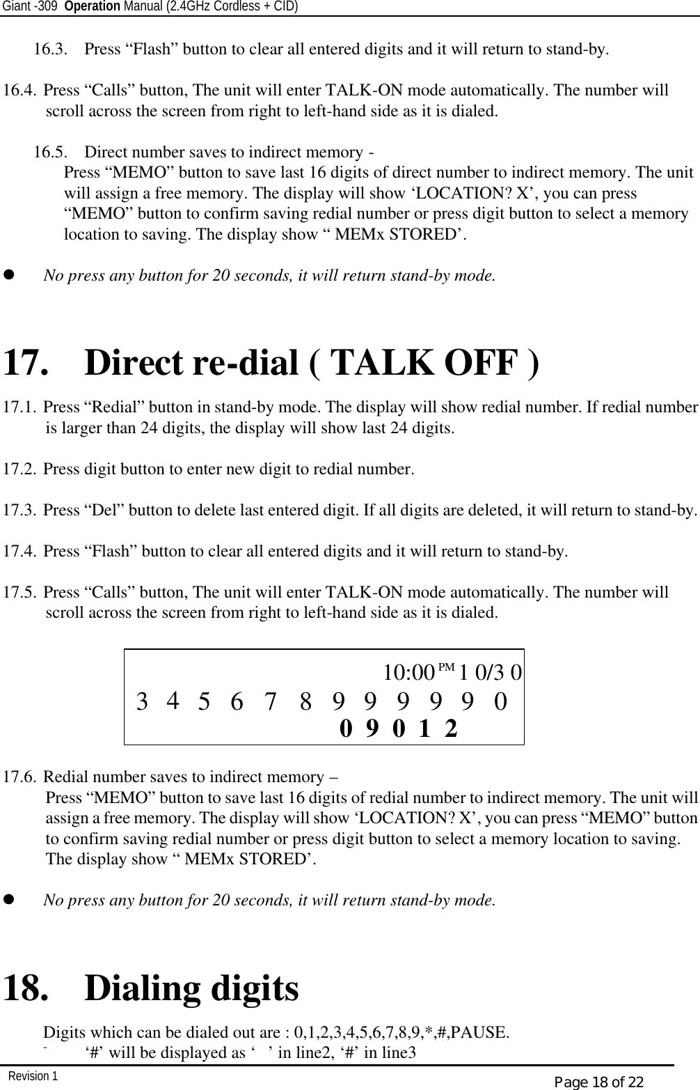 Giant -309  Operation Manual (2.4GHz Cordless + CID)         Revision 1  Page 18 of 22 16.3.  Press “Flash” button to clear all entered digits and it will return to stand-by.  16.4. Press “Calls” button, The unit will enter TALK-ON mode automatically. The number will scroll across the screen from right to left-hand side as it is dialed.   16.5.  Direct number saves to indirect memory - Press “MEMO” button to save last 16 digits of direct number to indirect memory. The unit will assign a free memory. The display will show ‘LOCATION? X’, you can press “MEMO” button to confirm saving redial number or press digit button to select a memory location to saving. The display show “ MEMx STORED’.  ll   No press any button for 20 seconds, it will return stand-by mode.   17. Direct re-dial ( TALK OFF ) 17.1. Press “Redial” button in stand-by mode. The display will show redial number. If redial number is larger than 24 digits, the display will show last 24 digits.  17.2. Press digit button to enter new digit to redial number.  17.3. Press “Del” button to delete last entered digit. If all digits are deleted, it will return to stand-by.  17.4. Press “Flash” button to clear all entered digits and it will return to stand-by.  17.5. Press “Calls” button, The unit will enter TALK-ON mode automatically. The number will scroll across the screen from right to left-hand side as it is dialed.         17.6. Redial number saves to indirect memory – Press “MEMO” button to save last 16 digits of redial number to indirect memory. The unit will assign a free memory. The display will show ‘LOCATION? X’, you can press “MEMO” button to confirm saving redial number or press digit button to select a memory location to saving. The display show “ MEMx STORED’.  ll   No press any button for 20 seconds, it will return stand-by mode.   18. Dialing digits   Digits which can be dialed out are : 0,1,2,3,4,5,6,7,8,9,*,#,PAUSE. - ‘#’ will be displayed as ‘ ’ in line2, ‘#’ in line3  CALL        2 1 0 0 9       0 9 9 9 9 9 8 5 7 6  10:00PM   1 0/3 0 3 4 