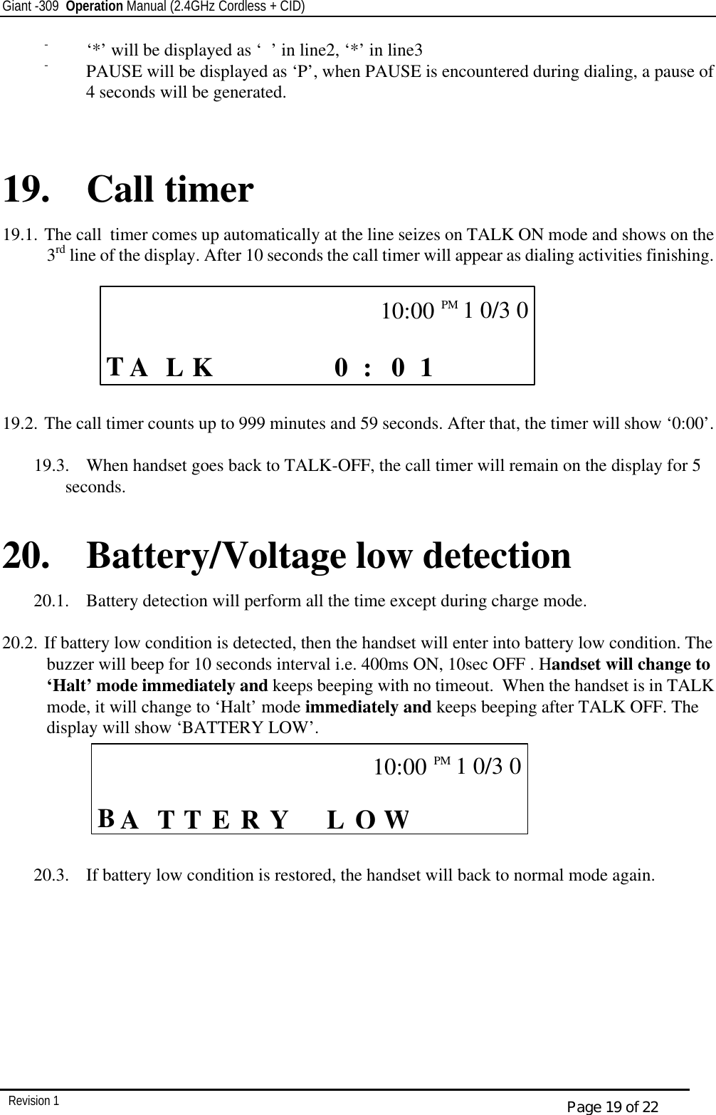 Giant -309  Operation Manual (2.4GHz Cordless + CID)         Revision 1  Page 19 of 22 - ‘*’ will be displayed as ‘’ in line2, ‘*’ in line3 - PAUSE will be displayed as ‘P’, when PAUSE is encountered during dialing, a pause of 4 seconds will be generated.   19. Call timer 19.1. The call  timer comes up automatically at the line seizes on TALK ON mode and shows on the 3rd line of the display. After 10 seconds the call timer will appear as dialing activities finishing.                                 19.2. The call timer counts up to 999 minutes and 59 seconds. After that, the timer will show ‘0:00’.          19.3.  When handset goes back to TALK-OFF, the call timer will remain on the display for 5 seconds.  20. Battery/Voltage low detection 20.1.  Battery detection will perform all the time except during charge mode.  20.2. If battery low condition is detected, then the handset will enter into battery low condition. The buzzer will beep for 10 seconds interval i.e. 400ms ON, 10sec OFF . Handset will change to ‘Halt’ mode immediately and keeps beeping with no timeout.  When the handset is in TALK mode, it will change to ‘Halt’ mode immediately and keeps beeping after TALK OFF. The display will show ‘BATTERY LOW’.       20.3.  If battery low condition is restored, the handset will back to normal mode again.   CALL      T L  1 0 0 :    K  A            10:00PM   1 0/3 0    CALL     B T   WL O Y R E T  A            10:00PM  1 0/3 0   