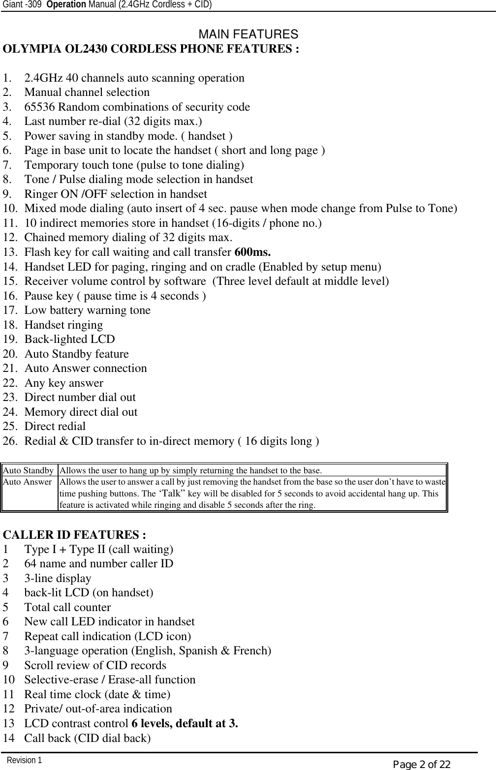 Giant -309  Operation Manual (2.4GHz Cordless + CID)         Revision 1  Page 2 of 22 MAIN FEATURES OLYMPIA OL2430 CORDLESS PHONE FEATURES :  1.  2.4GHz 40 channels auto scanning operation 2.  Manual channel selection 3.  65536 Random combinations of security code 4.  Last number re-dial (32 digits max.) 5.  Power saving in standby mode. ( handset ) 6.  Page in base unit to locate the handset ( short and long page ) 7.  Temporary touch tone (pulse to tone dialing) 8.  Tone / Pulse dialing mode selection in handset 9.  Ringer ON /OFF selection in handset 10.  Mixed mode dialing (auto insert of 4 sec. pause when mode change from Pulse to Tone) 11.  10 indirect memories store in handset (16-digits / phone no.) 12.  Chained memory dialing of 32 digits max. 13.  Flash key for call waiting and call transfer 600ms. 14.  Handset LED for paging, ringing and on cradle (Enabled by setup menu) 15.  Receiver volume control by software  (Three level default at middle level) 16.  Pause key ( pause time is 4 seconds ) 17.  Low battery warning tone 18.  Handset ringing 19.  Back-lighted LCD 20.  Auto Standby feature 21.  Auto Answer connection 22.  Any key answer 23.  Direct number dial out 24.  Memory direct dial out 25.  Direct redial 26.  Redial &amp; CID transfer to in-direct memory ( 16 digits long )  Auto Standby Allows the user to hang up by simply returning the handset to the base. Auto Answer Allows the user to answer a call by just removing the handset from the base so the user don’t have to waste time pushing buttons. The ‘Talk” key will be disabled for 5 seconds to avoid accidental hang up. This feature is activated while ringing and disable 5 seconds after the ring.  CALLER ID FEATURES : 1  Type I + Type II (call waiting) 2  64 name and number caller ID 3  3-line display 4  back-lit LCD (on handset) 5  Total call counter 6  New call LED indicator in handset 7  Repeat call indication (LCD icon) 8  3-language operation (English, Spanish &amp; French) 9  Scroll review of CID records 10  Selective-erase / Erase-all function 11  Real time clock (date &amp; time) 12  Private/ out-of-area indication 13  LCD contrast control 6 levels, default at 3. 14  Call back (CID dial back) 