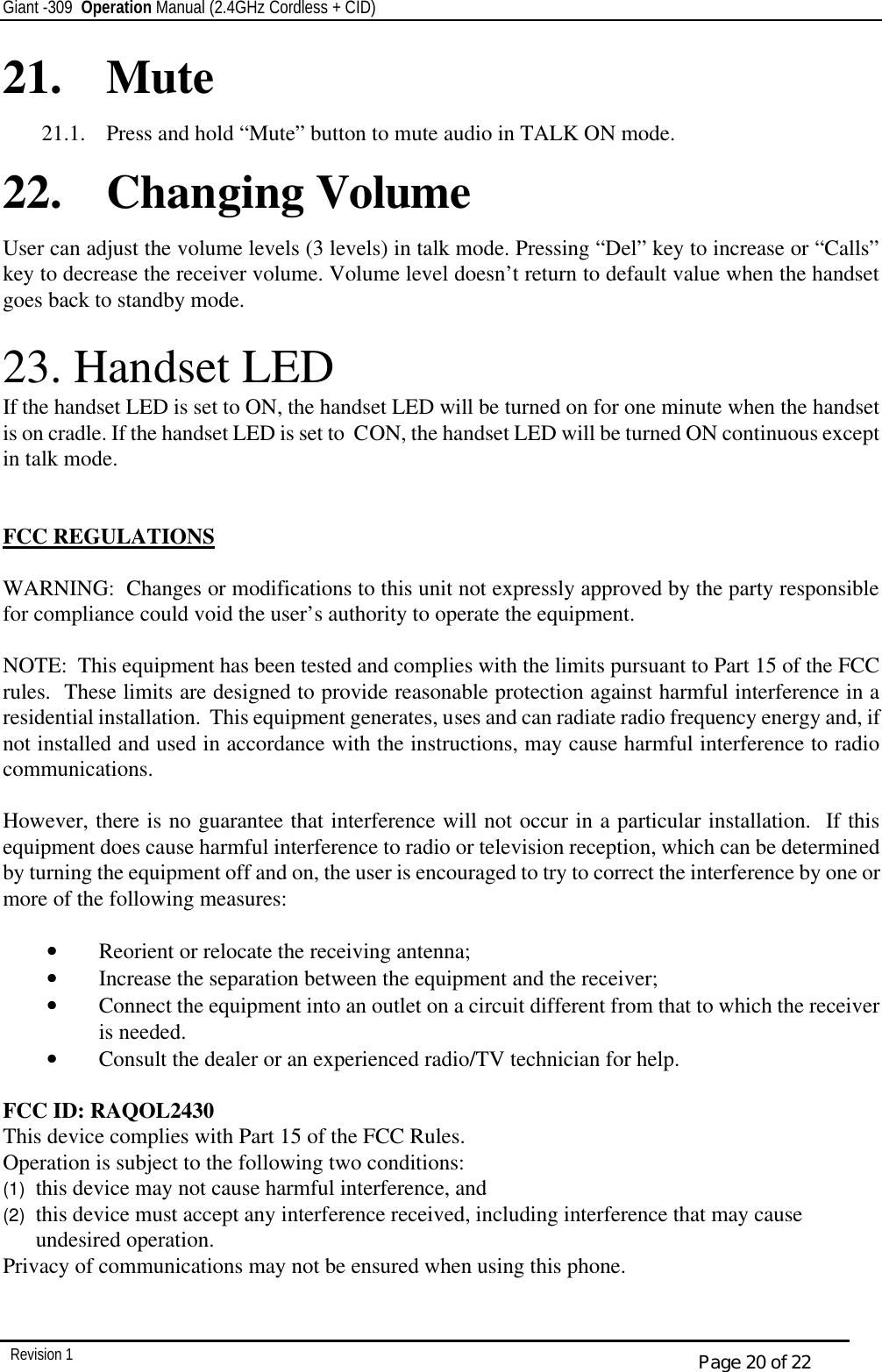 Giant -309  Operation Manual (2.4GHz Cordless + CID)         Revision 1  Page 20 of 22 21. Mute  21.1.  Press and hold “Mute” button to mute audio in TALK ON mode. 22. Changing Volume  User can adjust the volume levels (3 levels) in talk mode. Pressing “Del” key to increase or “Calls” key to decrease the receiver volume. Volume level doesn’t return to default value when the handset goes back to standby mode.  23. Handset LED If the handset LED is set to ON, the handset LED will be turned on for one minute when the handset is on cradle. If the handset LED is set to  CON, the handset LED will be turned ON continuous except in talk mode.   FCC REGULATIONS  WARNING:  Changes or modifications to this unit not expressly approved by the party responsible for compliance could void the user’s authority to operate the equipment.  NOTE:  This equipment has been tested and complies with the limits pursuant to Part 15 of the FCC rules.  These limits are designed to provide reasonable protection against harmful interference in a residential installation.  This equipment generates, uses and can radiate radio frequency energy and, if not installed and used in accordance with the instructions, may cause harmful interference to radio communications.  However, there is no guarantee that interference will not occur in a particular installation.  If this equipment does cause harmful interference to radio or television reception, which can be determined by turning the equipment off and on, the user is encouraged to try to correct the interference by one or more of the following measures:  ••   Reorient or relocate the receiving antenna; ••   Increase the separation between the equipment and the receiver; ••   Connect the equipment into an outlet on a circuit different from that to which the receiver is needed. ••   Consult the dealer or an experienced radio/TV technician for help.  FCC ID: RAQOL2430 This device complies with Part 15 of the FCC Rules.   Operation is subject to the following two conditions:  (1)  this device may not cause harmful interference, and  (2)  this device must accept any interference received, including interference that may cause undesired operation. Privacy of communications may not be ensured when using this phone.   