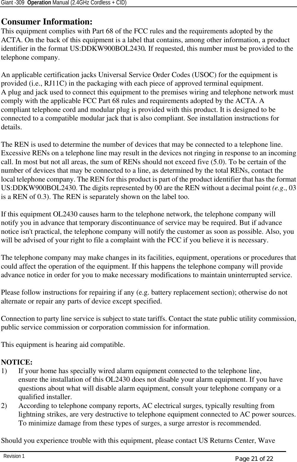 Giant -309  Operation Manual (2.4GHz Cordless + CID)         Revision 1  Page 21 of 22 Consumer Information: This equipment complies with Part 68 of the FCC rules and the requirements adopted by the ACTA. On the back of this equipment is a label that contains, among other information, a product identifier in the format US:DDKW900BOL2430. If requested, this number must be provided to the telephone company.  An applicable certification jacks Universal Service Order Codes (USOC) for the equipment is provided (i.e., RJ11C) in the packaging with each piece of approved terminal equipment. A plug and jack used to connect this equipment to the premises wiring and telephone network must comply with the applicable FCC Part 68 rules and requirements adopted by the ACTA. A compliant telephone cord and modular plug is provided with this product. It is designed to be connected to a compatible modular jack that is also compliant. See installation instructions for details.  The REN is used to determine the number of devices that may be connected to a telephone line. Excessive RENs on a telephone line may result in the devices not ringing in response to an incoming call. In most but not all areas, the sum of RENs should not exceed five (5.0). To be certain of the number of devices that may be connected to a line, as determined by the total RENs, contact the local telephone company. The REN for this product is part of the product identifier that has the format US:DDKW900BOL2430. The digits represented by 00 are the REN without a decimal point (e.g., 03 is a REN of 0.3). The REN is separately shown on the label too.  If this equipment OL2430 causes harm to the telephone network, the telephone company will notify you in advance that temporary discontinuance of service may be required. But if advance notice isn&apos;t practical, the telephone company will notify the customer as soon as possible. Also, you will be advised of your right to file a complaint with the FCC if you believe it is necessary.  The telephone company may make changes in its facilities, equipment, operations or procedures that could affect the operation of the equipment. If this happens the telephone company will provide advance notice in order for you to make necessary modifications to maintain uninterrupted service.  Please follow instructions for repairing if any (e.g. battery replacement section); otherwise do not alternate or repair any parts of device except specified.  Connection to party line service is subject to state tariffs. Contact the state public utility commission, public service commission or corporation commission for information.  This equipment is hearing aid compatible.  NOTICE: 1) If your home has specially wired alarm equipment connected to the telephone line,  ensure the installation of this OL2430 does not disable your alarm equipment. If you have  questions about what will disable alarm equipment, consult your telephone company or a  qualified installer. 2) According to telephone company reports, AC electrical surges, typically resulting from  lightning strikes, are very destructive to telephone equipment connected to AC power sources.  To minimize damage from these types of surges, a surge arrestor is recommended.  Should you experience trouble with this equipment, please contact US Returns Center, Wave 