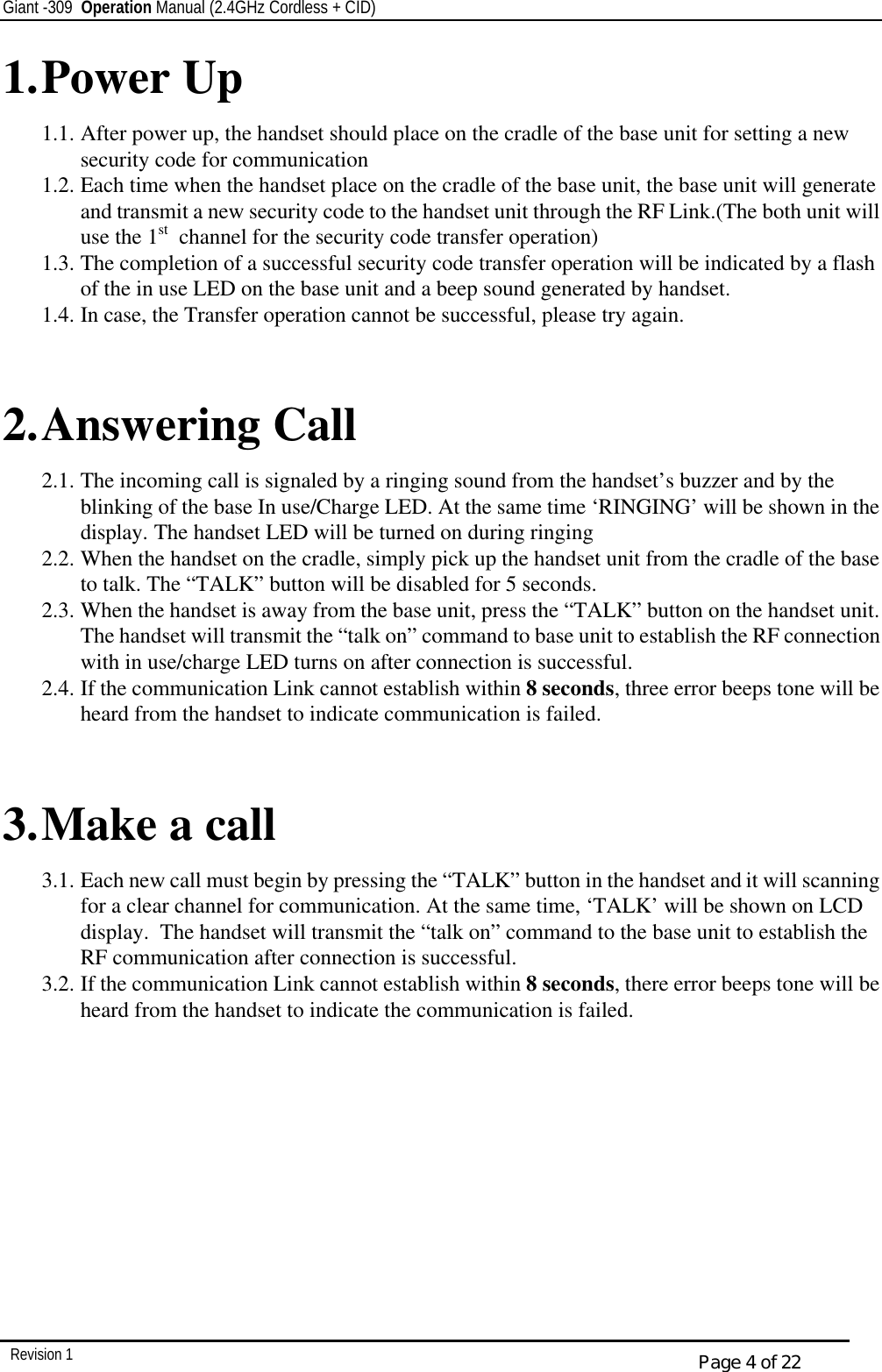 Giant -309  Operation Manual (2.4GHz Cordless + CID)         Revision 1  Page 4 of 22 1. Power Up 1.1. After power up, the handset should place on the cradle of the base unit for setting a new security code for communication 1.2. Each time when the handset place on the cradle of the base unit, the base unit will generate and transmit a new security code to the handset unit through the RF Link.(The both unit will use the 1st  channel for the security code transfer operation) 1.3. The completion of a successful security code transfer operation will be indicated by a flash of the in use LED on the base unit and a beep sound generated by handset. 1.4. In case, the Transfer operation cannot be successful, please try again.   2. Answering Call 2.1. The incoming call is signaled by a ringing sound from the handset’s buzzer and by the blinking of the base In use/Charge LED. At the same time ‘RINGING’ will be shown in the display. The handset LED will be turned on during ringing 2.2. When the handset on the cradle, simply pick up the handset unit from the cradle of the base to talk. The “TALK” button will be disabled for 5 seconds. 2.3. When the handset is away from the base unit, press the “TALK” button on the handset unit. The handset will transmit the “talk on” command to base unit to establish the RF connection with in use/charge LED turns on after connection is successful. 2.4. If the communication Link cannot establish within 8 seconds, three error beeps tone will be heard from the handset to indicate communication is failed.   3. Make a call 3.1. Each new call must begin by pressing the “TALK” button in the handset and it will scanning for a clear channel for communication. At the same time, ‘TALK’ will be shown on LCD display.  The handset will transmit the “talk on” command to the base unit to establish the RF communication after connection is successful. 3.2. If the communication Link cannot establish within 8 seconds, there error beeps tone will be heard from the handset to indicate the communication is failed.   