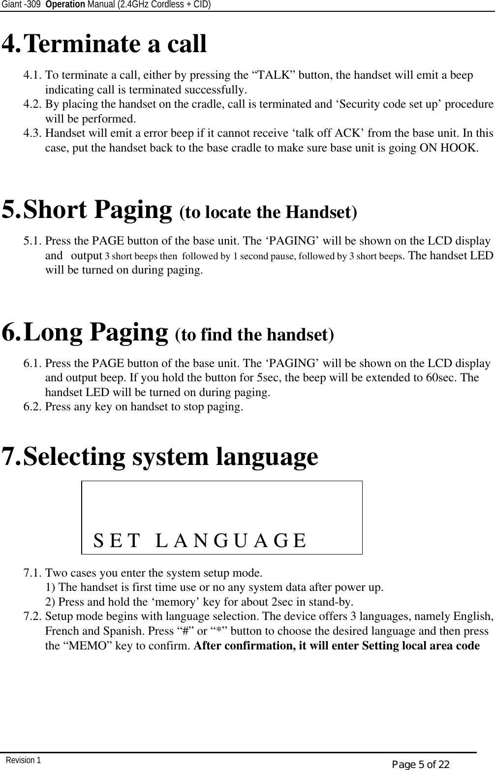 Giant -309  Operation Manual (2.4GHz Cordless + CID)         Revision 1  Page 5 of 22 4. Terminate a call 4.1. To terminate a call, either by pressing the “TALK” button, the handset will emit a beep indicating call is terminated successfully. 4.2. By placing the handset on the cradle, call is terminated and ‘Security code set up’ procedure will be performed. 4.3. Handset will emit a error beep if it cannot receive ‘talk off ACK’ from the base unit. In this case, put the handset back to the base cradle to make sure base unit is going ON HOOK.   5. Short Paging (to locate the Handset)  5.1. Press the PAGE button of the base unit. The ‘PAGING’ will be shown on the LCD display and   output 3 short beeps then  followed by 1 second pause, followed by 3 short beeps. The handset LED will be turned on during paging.   6. Long Paging (to find the handset) 6.1. Press the PAGE button of the base unit. The ‘PAGING’ will be shown on the LCD display and output beep. If you hold the button for 5sec, the beep will be extended to 60sec. The handset LED will be turned on during paging. 6.2. Press any key on handset to stop paging.  7. Selecting system language      7.1. Two cases you enter the system setup mode. 1) The handset is first time use or no any system data after power up. 2) Press and hold the ‘memory’ key for about 2sec in stand-by. 7.2. Setup mode begins with language selection. The device offers 3 languages, namely English, French and Spanish. Press “#” or “*” button to choose the desired language and then press the “MEMO” key to confirm. After confirmation, it will enter Setting local area code                 S E T   L A N G U A G E 