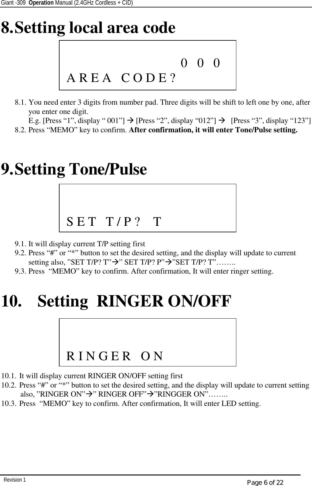 Giant -309  Operation Manual (2.4GHz Cordless + CID)         Revision 1  Page 6 of 22 8. Setting local area code       8.1. You need enter 3 digits from number pad. Three digits will be shift to left one by one, after you enter one digit. E.g. [Press “1”, display “ 001”] à [Press “2”, display “012”] à   [Press “3”, display “123”] 8.2. Press “MEMO” key to confirm. After confirmation, it will enter Tone/Pulse setting.   9. Setting Tone/Pulse       9.1. It will display current T/P setting first 9.2. Press “#” or “*” button to set the desired setting, and the display will update to current setting also, ”SET T/P? T”à” SET T/P? P”à”SET T/P? T”…….. 9.3. Press  “MEMO” key to confirm. After confirmation, It will enter ringer setting.  10. Setting  RINGER ON/OFF       10.1. It will display current RINGER ON/OFF setting first 10.2. Press “#” or “*” button to set the desired setting, and the display will update to current setting also, ”RINGER ON”à” RINGER OFF”à”RINGGER ON”…….. 10.3. Press  “MEMO” key to confirm. After confirmation, It will enter LED setting.                  0   0   0   A R E A   C O D E ?                S E T   T / P ?    T                 R I N G E R   O N   