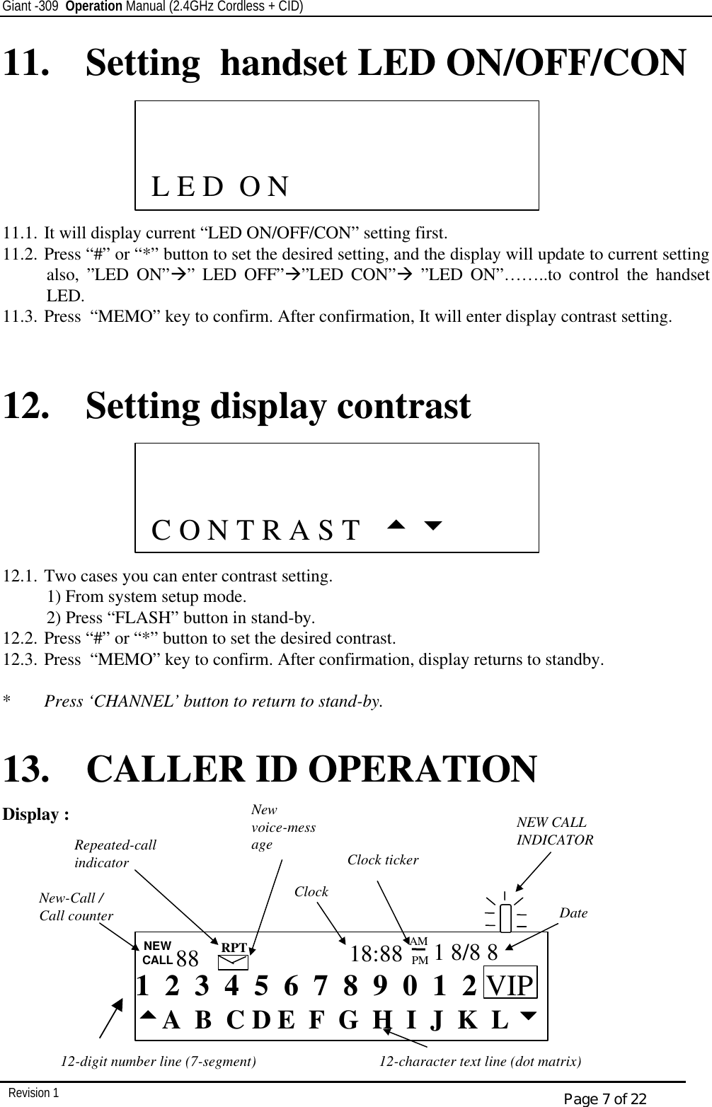 Giant -309  Operation Manual (2.4GHz Cordless + CID)         Revision 1  Page 7 of 22 11.  Setting  handset LED ON/OFF/CON       11.1. It will display current “LED ON/OFF/CON” setting first. 11.2. Press “#” or “*” button to set the desired setting, and the display will update to current setting also, ”LED ON”à” LED OFF”à”LED CON”à ”LED ON”……..to control the handset LED. 11.3. Press  “MEMO” key to confirm. After confirmation, It will enter display contrast setting.   12. Setting display contrast       12.1. Two cases you can enter contrast setting. 1) From system setup mode. 2) Press “FLASH” button in stand-by. 12.2. Press “#” or “*” button to set the desired contrast. 12.3. Press  “MEMO” key to confirm. After confirmation, display returns to standby.  *  Press ‘CHANNEL’ button to return to stand-by.  13. CALLER ID OPERATION   Display :                          C O N T R A S T   5 6  12-character text line (dot matrix) 12-digit number line (7-segment)  1  2  3  4  5  6  7  8  9  0  1  2 ttA  B  C D E  F  G  H  I  J  K  L uu NEW CALL 88 RPT 18:88 PM AM 1 8/8 8 New-Call /  Call counter Repeated-call indicator New voice-message Clock Clock ticker Date   NEW CALL INDICATOR VIP               L E D  O N   