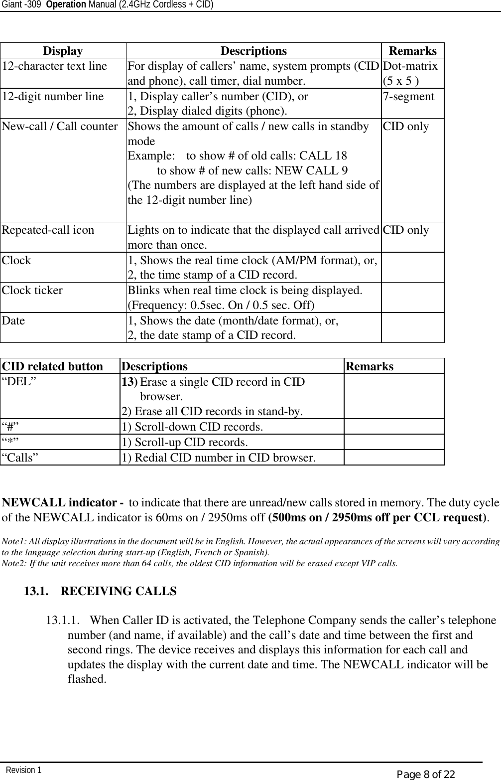 Giant -309  Operation Manual (2.4GHz Cordless + CID)         Revision 1  Page 8 of 22  Display Descriptions Remarks 12-character text line For display of callers’ name, system prompts (CID and phone), call timer, dial number. Dot-matrix (5 x 5 ) 12-digit number line 1, Display caller’s number (CID), or 2, Display dialed digits (phone). 7-segment New-call / Call counter Shows the amount of calls / new calls in standby mode Example: to show # of old calls: CALL 18  to show # of new calls: NEW CALL 9 (The numbers are displayed at the left hand side of the 12-digit number line)  CID only Repeated-call icon Lights on to indicate that the displayed call arrived more than once. CID only Clock 1, Shows the real time clock (AM/PM format), or, 2, the time stamp of a CID record.  Clock ticker Blinks when real time clock is being displayed. (Frequency: 0.5sec. On / 0.5 sec. Off)  Date 1, Shows the date (month/date format), or, 2, the date stamp of a CID record.    CID related button Descriptions Remarks “DEL” 13) Erase a single CID record in CID browser. 2) Erase all CID records in stand-by.  “#”  1) Scroll-down CID records.   “*” 1) Scroll-up CID records.   “Calls” 1) Redial CID number in CID browser.     NEWCALL indicator -  to indicate that there are unread/new calls stored in memory. The duty cycle of the NEWCALL indicator is 60ms on / 2950ms off (500ms on / 2950ms off per CCL request).  Note1: All display illustrations in the document will be in English. However, the actual appearances of the screens will vary according to the language selection during start-up (English, French or Spanish). Note2: If the unit receives more than 64 calls, the oldest CID information will be erased except VIP calls.   13.1.  RECEIVING CALLS  13.1.1.  When Caller ID is activated, the Telephone Company sends the caller’s telephone number (and name, if available) and the call’s date and time between the first and second rings. The device receives and displays this information for each call and updates the display with the current date and time. The NEWCALL indicator will be flashed.     