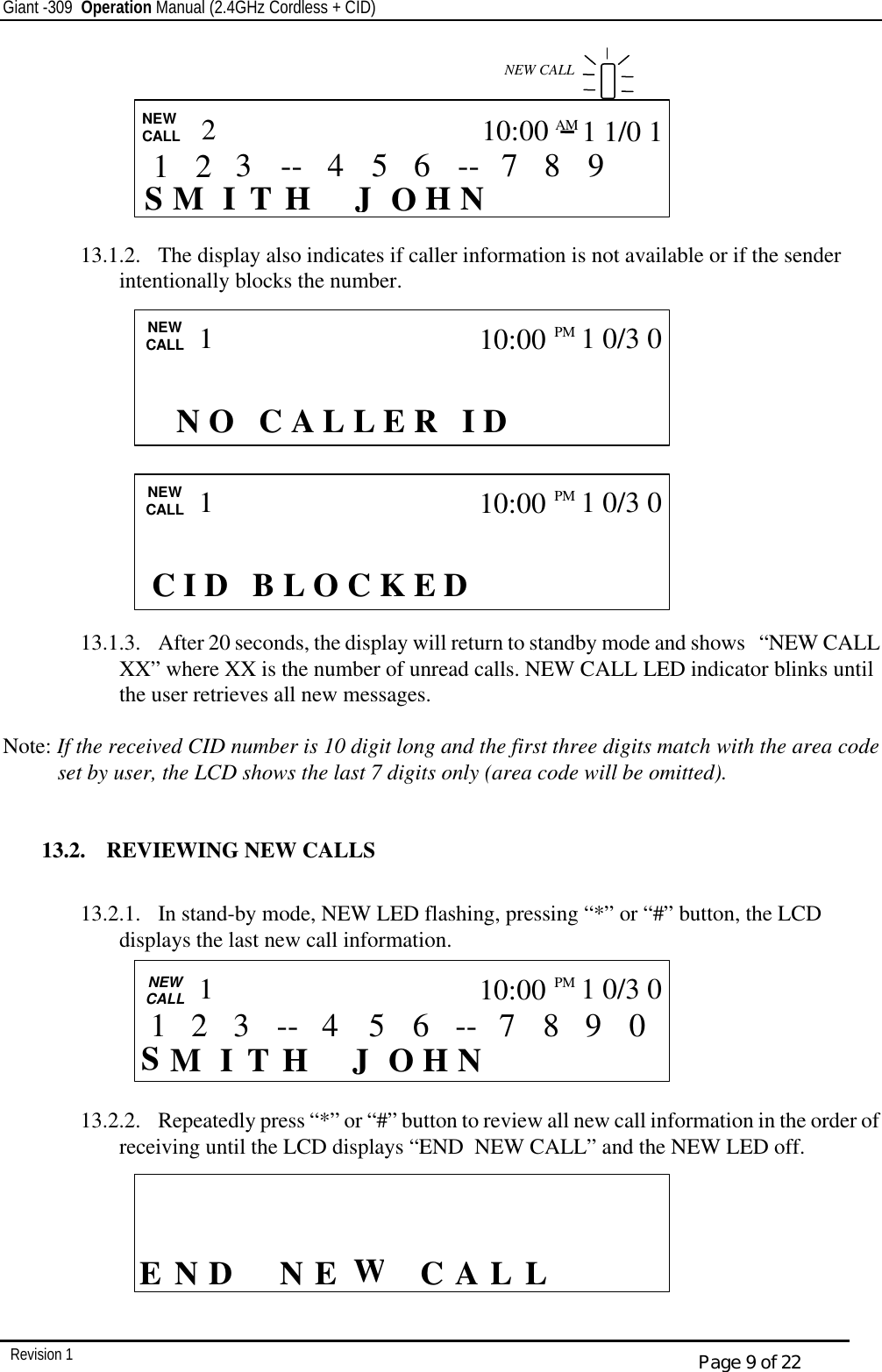 Giant -309  Operation Manual (2.4GHz Cordless + CID)         Revision 1  Page 9 of 22        13.1.2.  The display also indicates if caller information is not available or if the sender intentionally blocks the number.              13.1.3.  After 20 seconds, the display will return to standby mode and shows   “NEW CALL XX” where XX is the number of unread calls. NEW CALL LED indicator blinks until the user retrieves all new messages.  Note: If the received CID number is 10 digit long and the first three digits match with the area code set by user, the LCD shows the last 7 digits only (area code will be omitted).   13.2.  REVIEWING NEW CALLS  13.2.1.  In stand-by mode, NEW LED flashing, pressing “*” or “#” button, the LCD displays the last new call information.       13.2.2.  Repeatedly press “*” or “#” button to review all new call information in the order of receiving until the LCD displays “END  NEW CALL” and the NEW LED off.         CALL    E D  L L CA WE N  N                          N O   C A L L E R   I D NEW CALL 1 10:00PM  1 0/3 0  CALL   NEW CALL S I    H N J  H T O M 2 10:00AM 1 1/0 1  9 8 7 -- 6 5 4 -- 3  NEW CALL 2 1  CALL   NEW CALL  S I    H N J  H T O M 0 9 8 7 -- 6 5 3 4 -- 1 10:00PM   1 0/3 0 1 2      C I D   B L O C K E D NEW CALL 1 10:00PM  1 0/3 0 