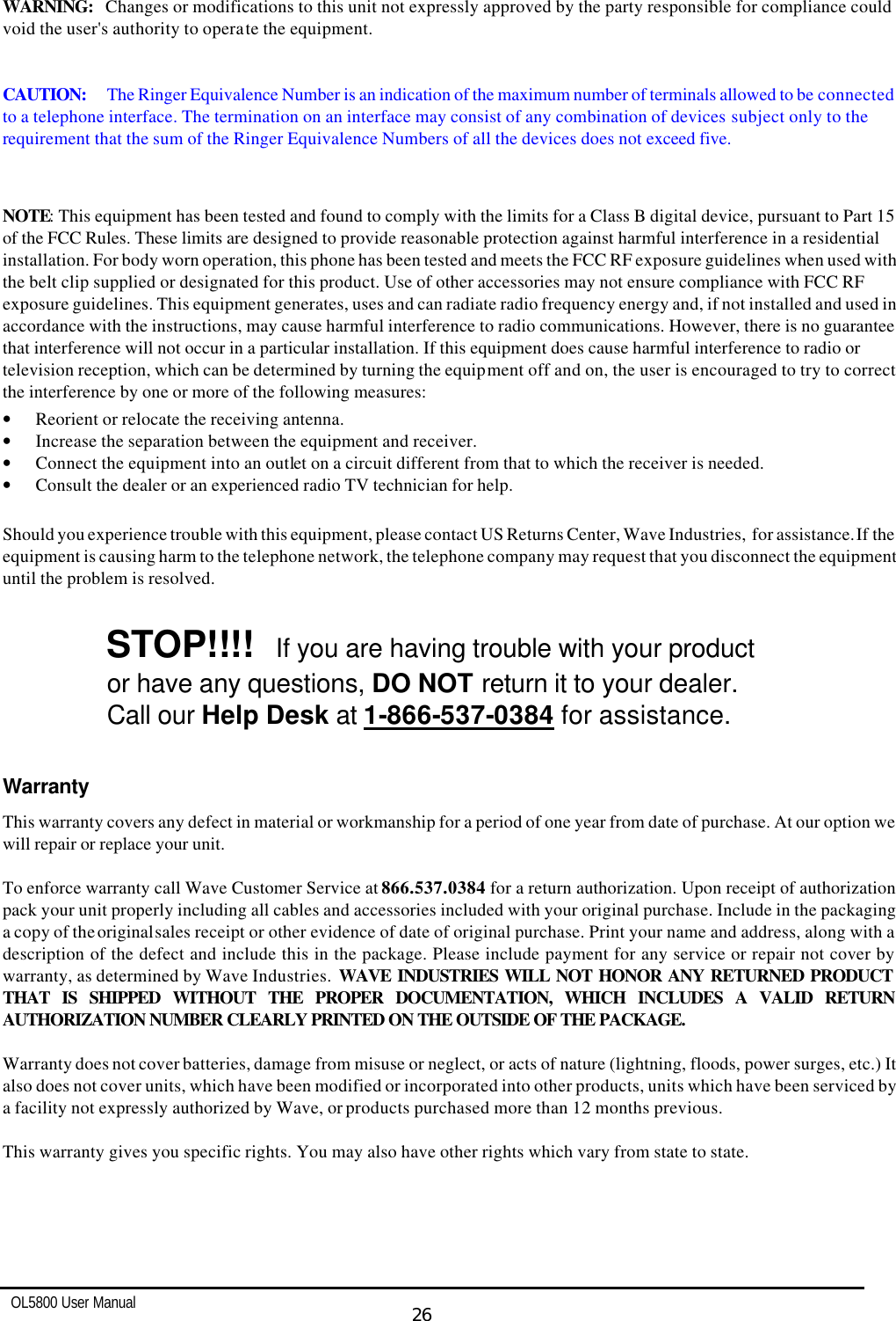   OL5800 User Manual  26  WARNING:   Changes or modifications to this unit not expressly approved by the party responsible for compliance could void the user&apos;s authority to operate the equipment.   CAUTION: The Ringer Equivalence Number is an indication of the maximum number of terminals allowed to be connected to a telephone interface. The termination on an interface may consist of any combination of devices subject only to the requirement that the sum of the Ringer Equivalence Numbers of all the devices does not exceed five.   NOTE: This equipment has been tested and found to comply with the limits for a Class B digital device, pursuant to Part 15 of the FCC Rules. These limits are designed to provide reasonable protection against harmful interference in a residential installation. For body worn operation, this phone has been tested and meets the FCC RF exposure guidelines when used with the belt clip supplied or designated for this product. Use of other accessories may not ensure compliance with FCC RF exposure guidelines. This equipment generates, uses and can radiate radio frequency energy and, if not installed and used in accordance with the instructions, may cause harmful interference to radio communications. However, there is no guarantee that interference will not occur in a particular installation. If this equipment does cause harmful interference to radio or television reception, which can be determined by turning the equipment off and on, the user is encouraged to try to correct the interference by one or more of the following measures:  • Reorient or relocate the receiving antenna. • Increase the separation between the equipment and receiver. • Connect the equipment into an outlet on a circuit different from that to which the receiver is needed. • Consult the dealer or an experienced radio TV technician for help.  Should you experience trouble with this equipment, please contact US Returns Center, Wave Industries,  for assistance. If the equipment is causing harm to the telephone network, the telephone company may request that you disconnect the equipment until the problem is resolved.    STOP!!!!  If you are having trouble with your product   or have any questions, DO NOT return it to your dealer.   Call our Help Desk at 1-866-537-0384 for assistance.     Warranty This warranty covers any defect in material or workmanship for a period of one year from date of purchase. At our option we will repair or replace your unit.  To enforce warranty call Wave Customer Service at 866.537.0384 for a return authorization. Upon receipt of authorization pack your unit properly including all cables and accessories included with your original purchase. Include in the packaging a copy of the original sales receipt or other evidence of date of original purchase. Print your name and address, along with a description of the defect and include this in the package. Please include payment for any service or repair not cover by warranty, as determined by Wave Industries.  WAVE INDUSTRIES WILL NOT HONOR ANY RETURNED PRODUCT THAT IS SHIPPED WITHOUT THE PROPER DOCUMENTATION, WHICH INCLUDES A VALID RETURN AUTHORIZATION NUMBER CLEARLY PRINTED ON THE OUTSIDE OF THE PACKAGE.  Warranty does not cover batteries, damage from misuse or neglect, or acts of nature (lightning, floods, power surges, etc.) It also does not cover units, which have been modified or incorporated into other products, units which have been serviced by a facility not expressly authorized by Wave, or products purchased more than 12 months previous.  This warranty gives you specific rights. You may also have other rights which vary from state to state. 