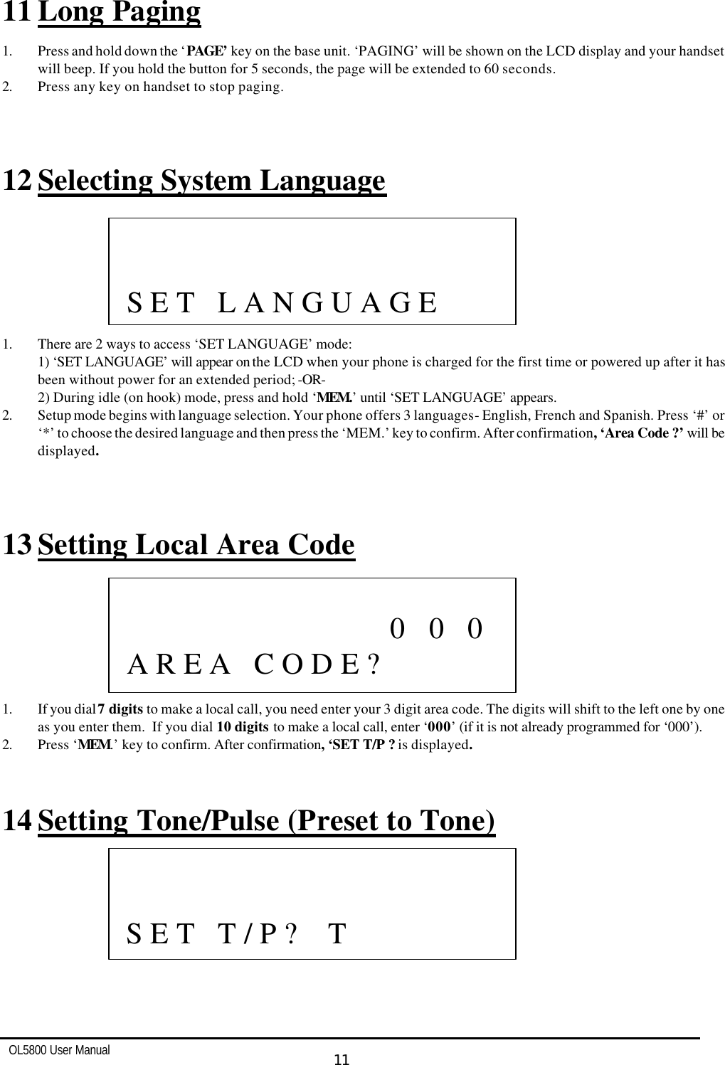   OL5800 User Manual  11  11 Long Paging 1. Press and hold down the ‘PAGE’ key on the base unit. ‘PAGING’ will be shown on the LCD display and your handset will beep. If you hold the button for 5 seconds, the page will be extended to 60 seconds.  2. Press any key on handset to stop paging.    12 Selecting System Language        1. There are 2 ways to access ‘SET LANGUAGE’ mode: 1) ‘SET LANGUAGE’ will appear on the LCD when your phone is charged for the first time or powered up after it has been without power for an extended period; -OR- 2) During idle (on hook) mode, press and hold ‘MEM.’ until ‘SET LANGUAGE’ appears. 2. Setup mode begins with language selection. Your phone offers 3 languages - English, French and Spanish. Press ‘#’ or ‘*’ to choose the desired language and then press the ‘MEM.’ key to confirm. After confirmation, ‘Area Code ?’ will be displayed.     13 Setting Local Area Code        1. If you dial 7 digits to make a local call, you need enter your 3 digit area code. The digits will shift to the left one by one as you enter them.  If you dial 10 digits to make a local call, enter ‘000’ (if it is not already programmed for ‘000’). 2. Press ‘MEM.’ key to confirm. After confirmation, ‘SET T/P ? is displayed.   14 Setting Tone/Pulse (Preset to Tone)                       0   0   0   A R E A   C O D E ?                S E T   L A N G U A G E                S E T   T / P ?    T   