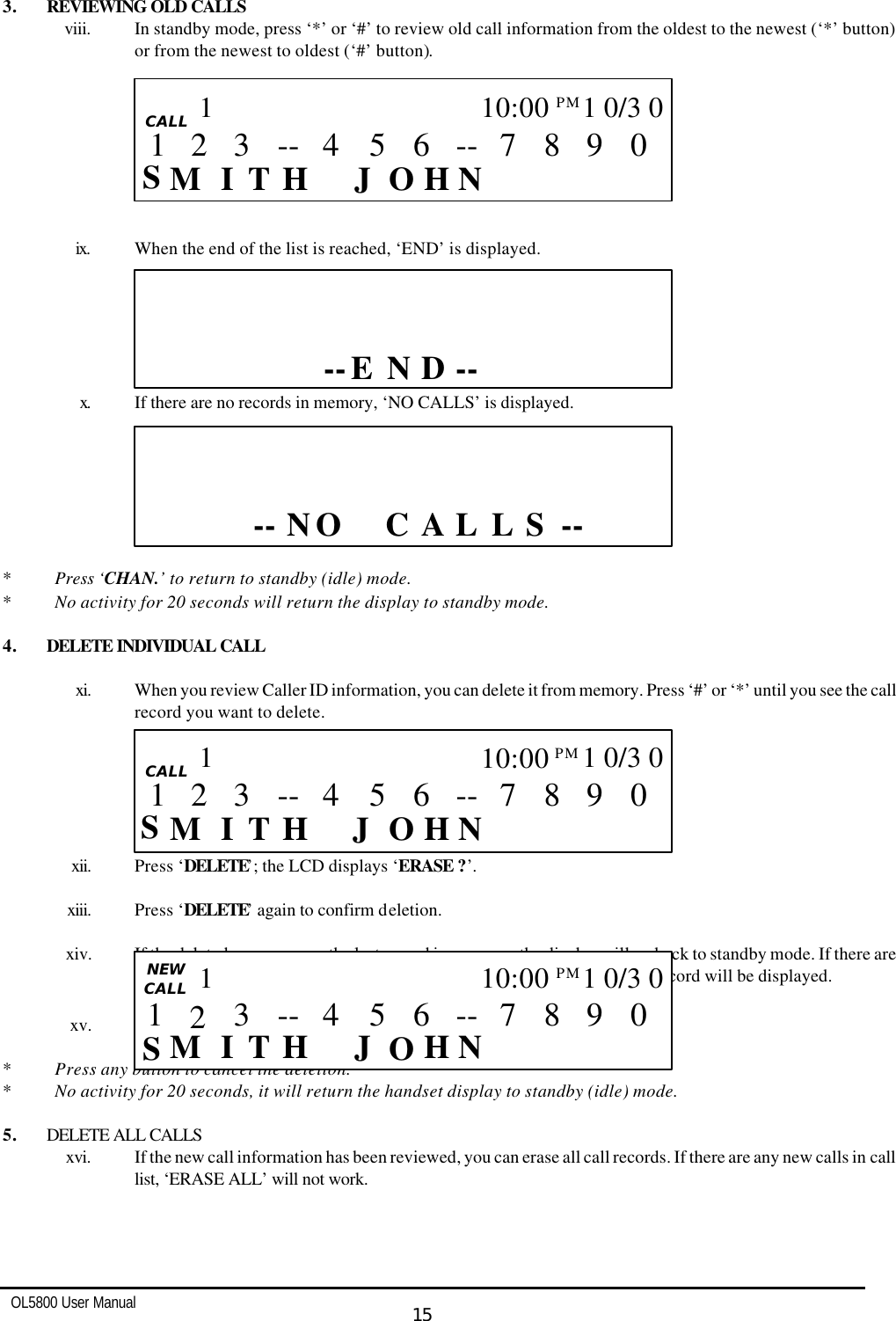   OL5800 User Manual  15  3. REVIEWING OLD CALLS viii. In standby mode, press ‘*’ or ‘#’ to review old call information from the oldest to the newest (‘*’ button) or from the newest to oldest (‘#’ button).         ix. When the end of the list is reached, ‘END’ is displayed.       x. If there are no records in memory, ‘NO CALLS’ is displayed.          * Press ‘CHAN.’ to return to standby (idle) mode. * No activity for 20 seconds will return the display to standby mode.  4. DELETE INDIVIDUAL CALL  xi. When you review Caller ID information, you can delete it from memory. Press ‘#’ or ‘*’ until you see the call record you want to delete.       xii. Press ‘DELETE’; the LCD displays ‘ERASE ?’.  xiii. Press ‘DELETE’ again to confirm deletion.   xiv. If the deleted message was the last record in memory, the display will go back to standby mode. If there are other records in memory, the next CID record received after the deleted record will be displayed.  xv. VIP call records can’t be deleted.  * Press any button to cancel the deletion. * No activity for 20 seconds, it will return the handset display to standby (idle) mode.  5. DELETE ALL CALLS xvi. If the new call information has been reviewed, you can erase all call records. If there are any new calls in call list, ‘ERASE ALL’ will not work.      CALL      -- S L A L  O N --C                     CALL     CALL S I    H N J  H T O M 0 9 8 7 -- 6 5 3 4 -- 1 10:00PM  1 0/3 0 1 2  CALL          D -- E --  N                    CALL     CALL S I    H N J  H T O M 0 9 8 7 -- 6 5 3 4 -- 1 10:00PM  1 0/3 0 1 2   NEW CALL S I    H N J  H T O M 0 9 8 7 -- 6 5 3 4 -- 1 10:00PM  1 0/3 0 1 2 