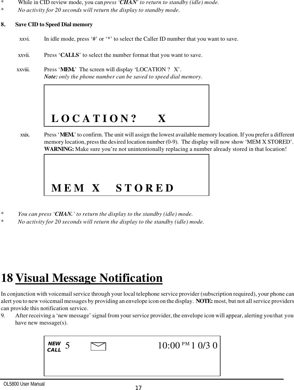   OL5800 User Manual  17        * While in CID review mode, you can press ‘CHAN’ to return to standby (idle) mode. * No activity for 20 seconds will return the display to standby mode.  8. Save CID to Speed Dial memory  xxvi. In idle mode, press ‘#’ or ‘*’ to select the Caller ID number that you want to save.  xxvii. Press ‘CALLS’ to select the number format that you want to save.    xxviii. Press ‘MEM.’  The screen will display ‘LOCATION ?   X’.  Note: only the phone number can be saved to speed dial memory.          xxix. Press ‘MEM.’ to confirm. The unit will assign the lowest available memory location. If you prefer a different memory location, press the desired location number (0-9).  The display will now show ‘MEM X STORED’.  WARNING: Make sure you’re not unintentionally replacing a number already stored in that location!          * You can press ‘CHAN.’ to return the display to the standby (idle) mode. * No activity for 20 seconds will return the display to the standby (idle) mode.    18 Visual Message Notification In conjunction with voicemail service through your local telephone service provider (subscription required), your phone can alert you to new voicemail messages by providing an envelope icon on the display.  NOTE: most, but not all service providers can provide this notification service. 9. After receiving a ‘new message’ signal from your service provider, the envelope icon will appear, alerting you that you have new message(s).                      L O C A T I O N ?        X                M E M   X      S T O R E D   CALL   NEW CALL                        5 10:00PM  1 0/3 0   