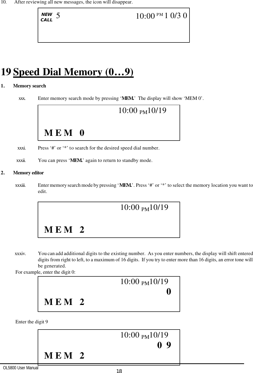   OL5800 User Manual  18  10.  After reviewing all new messages, the icon will disappear.          19 Speed Dial Memory (0…9) 1. Memory search  xxx. Enter memory search mode by pressing ‘MEM.’  The display will show ‘MEM 0’.          xxxi. Press ‘#’ or ‘*’ to search for the desired speed dial number.  xxxii. You can press ‘MEM.’ again to return to standby mode.  2. Memory editor  xxxiii. Enter memory search mode by pressing ‘MEM.’. Press ‘#’ or ‘*’ to select the memory location you want to edit.          xxxiv. You can add additional digits to the existing number.  As you enter numbers, the display will shift entered digits from right to left, to a maximum of 16 digits.  If you try to enter more than 16 digits, an error tone will be generated. For example, enter the digit 0:        Enter the digit 9                                                10:00 PM10/19    M E M   0                                            10:00 PM10/19    M E M   2                                            10:00 PM10/19                    0       M E M   2                                            10:00 PM10/19                0  9       M E M   2   CALL   NEW CALL                        5 10:00PM  1 0/3 0   