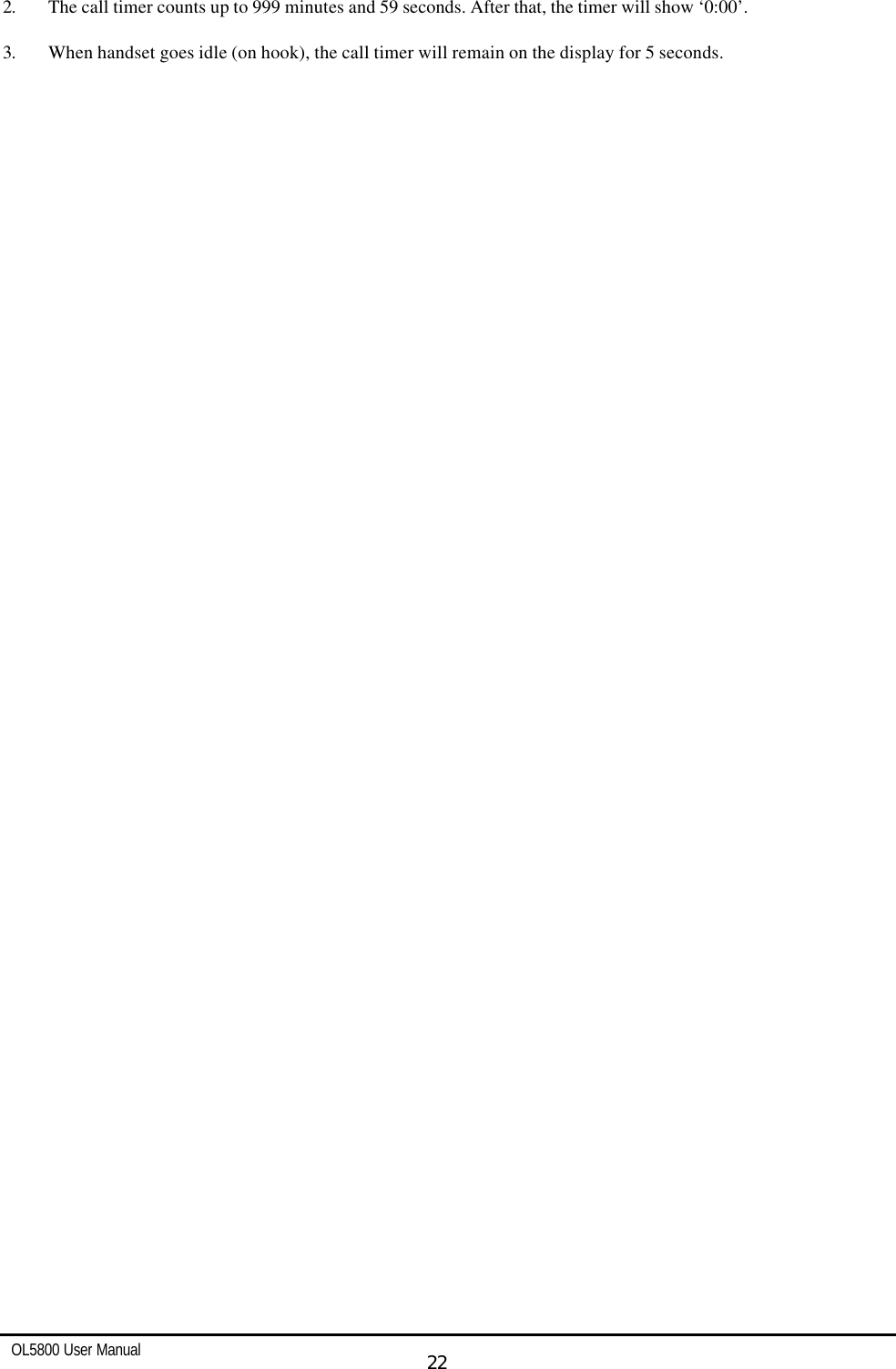   OL5800 User Manual  22  2. The call timer counts up to 999 minutes and 59 seconds. After that, the timer will show ‘0:00’.          3. When handset goes idle (on hook), the call timer will remain on the display for 5 seconds. 