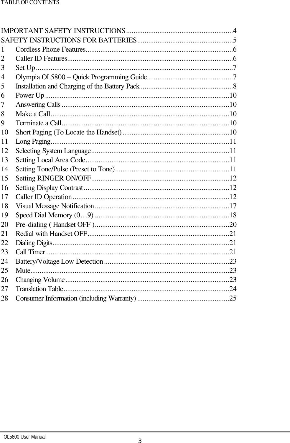   OL5800 User Manual  3  TABLE OF CONTENTS   IMPORTANT SAFETY INSTRUCTIONS..........................................................4 SAFETY INSTRUCTIONS FOR BATTERIES....................................................5 1  Cordless Phone Features................................................................................6 2  Caller ID Features..........................................................................................6 3  Set Up...........................................................................................................7 4  Olympia OL5800 – Quick Programming Guide ..............................................7 5  Installation and Charging of the Battery Pack ..................................................8 6  Power Up....................................................................................................10 7  Answering Calls ...........................................................................................10 8  Make a Call.................................................................................................10 9  Terminate a Call...........................................................................................10 10  Short Paging (To Locate the Handset)..........................................................10 11  Long Paging.................................................................................................11 12  Selecting System Language...........................................................................11 13  Setting Local Area Code..............................................................................11 14  Setting Tone/Pulse (Preset to Tone)..............................................................11 15  Setting RINGER ON/OFF...........................................................................12 16  Setting Display Contrast...............................................................................12 17  Caller ID Operation.....................................................................................12 18  Visual Message Notification.........................................................................17 19  Speed Dial Memory (0…9) .........................................................................18 20  Pre-dialing ( Handset OFF ).........................................................................20 21  Redial with Handset OFF.............................................................................21 22  Dialing Digits................................................................................................21 23  Call Timer....................................................................................................21 24  Battery/Voltage Low Detection....................................................................23 25  Mute............................................................................................................23 26  Changing Volume.........................................................................................23 27  Translation Table..........................................................................................24 28  Consumer Information (including Warranty) ..................................................25   