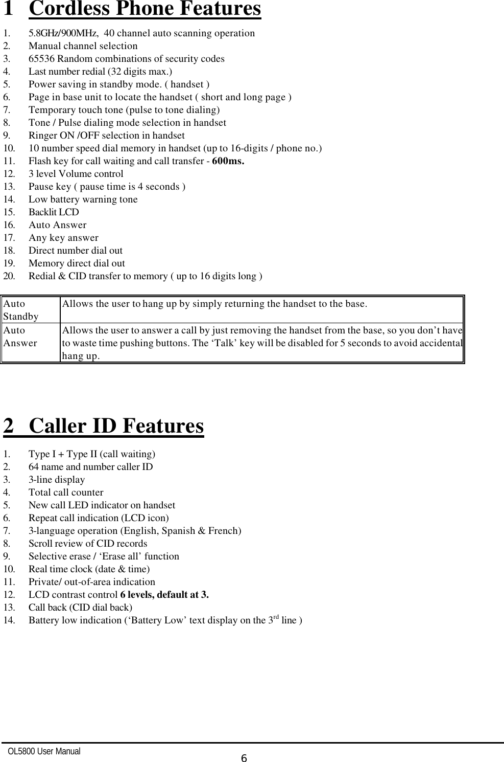   OL5800 User Manual  6  1 Cordless Phone Features 1. 5.8GHz/900MHz,  40 channel auto scanning operation 2. Manual channel selection 3. 65536 Random combinations of security codes 4. Last number redial (32 digits max.) 5. Power saving in standby mode. ( handset ) 6. Page in base unit to locate the handset ( short and long page ) 7. Temporary touch tone (pulse to tone dialing) 8. Tone / Pulse dialing mode selection in handset 9. Ringer ON /OFF selection in handset 10. 10 number speed dial memory in handset (up to 16-digits / phone no.) 11. Flash key for call waiting and call transfer - 600ms. 12. 3 level Volume control 13. Pause key ( pause time is 4 seconds ) 14. Low battery warning tone 15. Backlit LCD 16. Auto Answer  17. Any key answer 18. Direct number dial out 19. Memory direct dial out 20. Redial &amp; CID transfer to memory ( up to 16 digits long )  Auto Standby Allows the user to hang up by simply returning the handset to the base. Auto Answer Allows the user to answer a call by just removing the handset from the base, so you don’t have to waste time pushing buttons. The ‘Talk’ key will be disabled for 5 seconds to avoid accidental hang up.    2 Caller ID Features  1. Type I + Type II (call waiting) 2. 64 name and number caller ID 3. 3-line display 4. Total call counter 5. New call LED indicator on handset 6. Repeat call indication (LCD icon) 7. 3-language operation (English, Spanish &amp; French) 8. Scroll review of CID records 9. Selective erase / ‘Erase all’ function 10. Real time clock (date &amp; time) 11. Private/ out-of-area indication 12. LCD contrast control 6 levels, default at 3. 13. Call back (CID dial back) 14. Battery low indication (‘Battery Low’ text display on the 3rd line ) 