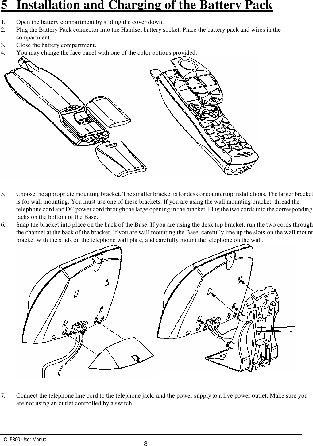   OL5800 User Manual  8   5 Installation and Charging of the Battery Pack  1. Open the battery compartment by sliding the cover down. 2. Plug the Battery Pack connector into the Handset battery socket. Place the battery pack and wires in the  compartment. 3. Close the battery compartment. 4. You may change the face panel with one of the color options provided.   5. Choose the appropriate mounting bracket. The smaller bracket is for desk or countertop installations. The larger bracket is for wall mounting. You must use one of these brackets. If you are using the wall mounting bracket, thread the telephone cord and DC power cord through the large opening in the bracket. Plug the two cords into the corresponding jacks on the bottom of the Base. 6. Snap the bracket into place on the back of the Base. If you are using the desk top bracket, run the two cords through the channel at the back of the bracket. If you are wall mounting the Base, carefully line up the slots on the wall mount bracket with the studs on the telephone wall plate, and carefully mount the telephone on the wall.    7. Connect the telephone line cord to the telephone jack, and the power supply to a live power outlet. Make sure you  are not using an outlet controlled by a switch.  