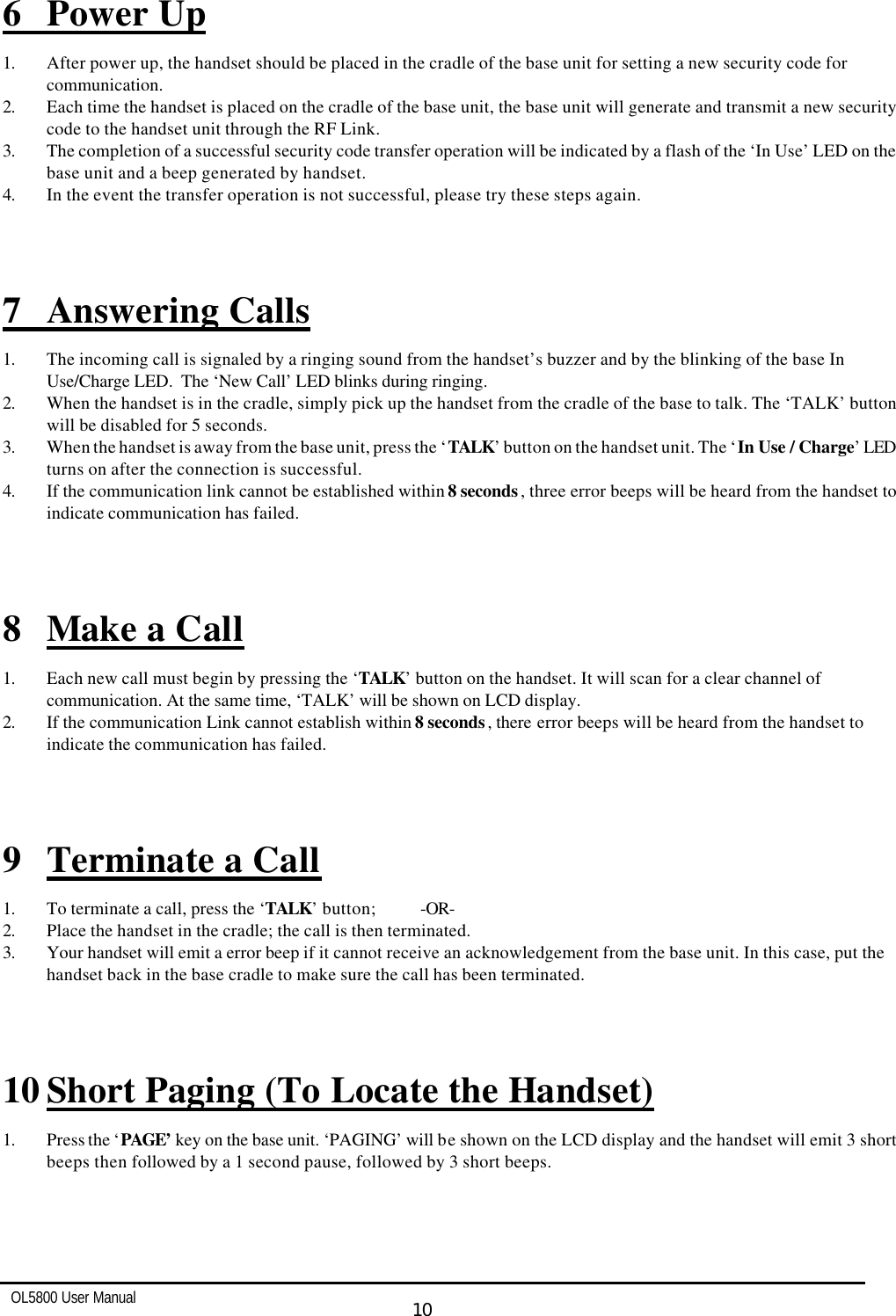   OL5800 User Manual  10  6 Power Up 1. After power up, the handset should be placed in the cradle of the base unit for setting a new security code for communication. 2. Each time the handset is placed on the cradle of the base unit, the base unit will generate and transmit a new security code to the handset unit through the RF Link. 3. The completion of a successful security code transfer operation will be indicated by a flash of the ‘In Use’ LED on the base unit and a beep generated by handset. 4. In the event the transfer operation is not successful, please try these steps again.    7 Answering Calls 1. The incoming call is signaled by a ringing sound from the handset’s buzzer and by the blinking of the base In Use/Charge LED.  The ‘New Call’ LED blinks during ringing. 2. When the handset is in the cradle, simply pick up the handset from the cradle of the base to talk. The ‘TALK’ button will be disabled for 5 seconds. 3. When the handset is away from the base unit, press the ‘TALK’ button on the handset unit. The ‘In Use / Charge’ LED turns on after the connection is successful. 4. If the communication link cannot be established within 8 seconds, three error beeps will be heard from the handset to indicate communication has failed.    8 Make a Call 1. Each new call must begin by pressing the ‘TALK’ button on the handset. It will scan for a clear channel of communication. At the same time, ‘TALK’ will be shown on LCD display.   2. If the communication Link cannot establish within 8 seconds, there error beeps will be heard from the handset to indicate the communication has failed.    9 Terminate a Call 1. To terminate a call, press the ‘TALK’ button; -OR- 2. Place the handset in the cradle; the call is then terminated. 3. Your handset will emit a error beep if it cannot receive an acknowledgement from the base unit. In this case, put the handset back in the base cradle to make sure the call has been terminated.    10 Short Paging (To Locate the Handset)  1. Press the ‘PAGE’ key on the base unit. ‘PAGING’ will be shown on the LCD display and the handset will emit 3 short beeps then followed by a 1 second pause, followed by 3 short beeps.    