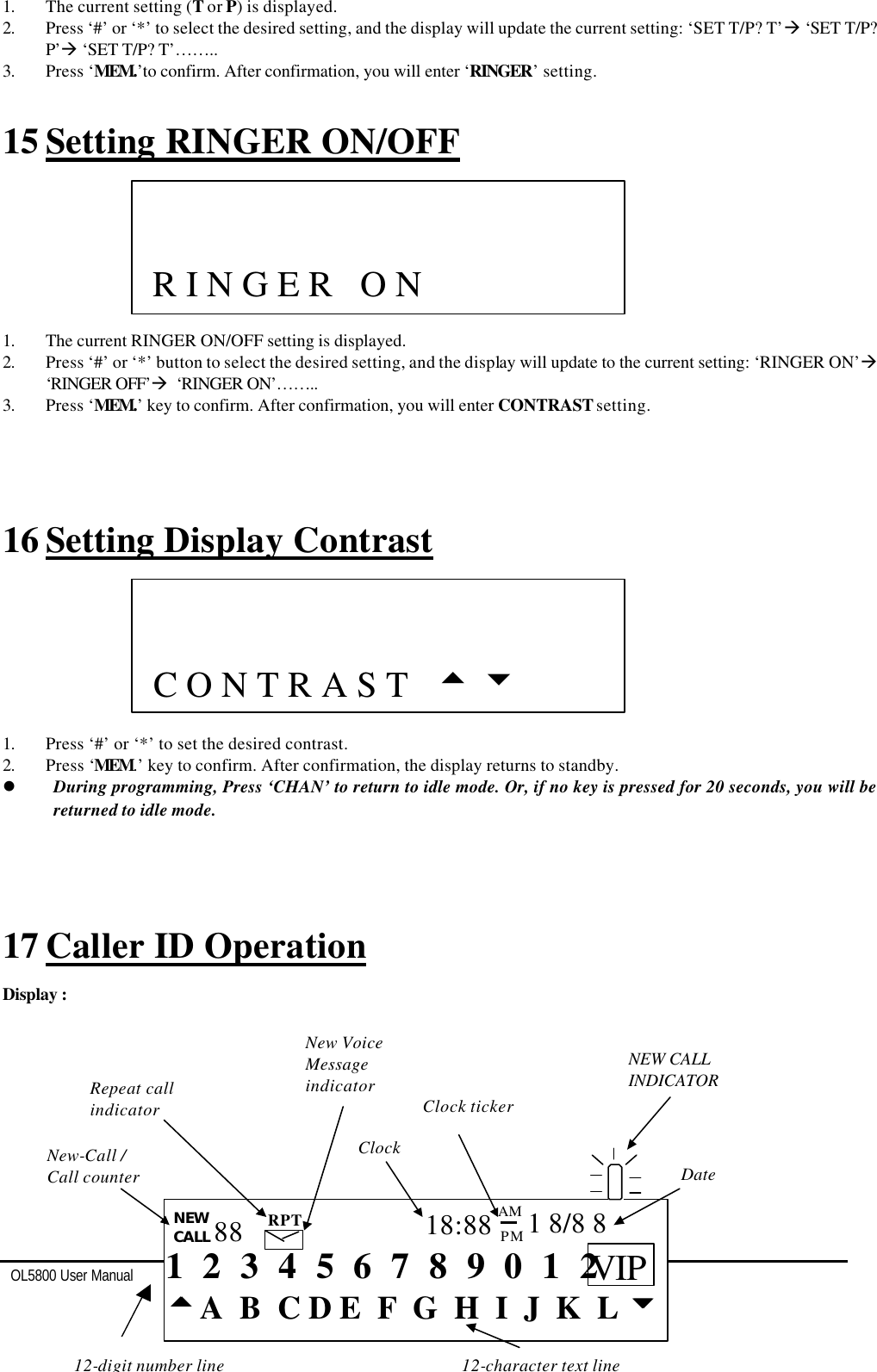   OL5800 User Manual  12  1. The current setting (T or P) is displayed. 2. Press ‘#’ or ‘*’ to select the desired setting, and the display will update the current setting: ‘SET T/P? T’à ‘SET T/P? P’à ‘SET T/P? T’…….. 3. Press ‘MEM.’to confirm. After confirmation, you will enter ‘RINGER’ setting.  15 Setting RINGER ON/OFF        1. The current RINGER ON/OFF setting is displayed. 2. Press ‘#’ or ‘*’ button to select the desired setting, and the display will update to the current setting: ‘RINGER ON’à ‘RINGER OFF’à  ‘RINGER ON’…….. 3. Press ‘MEM.’ key to confirm. After confirmation, you will enter CONTRAST setting.     16 Setting Display Contrast        1. Press ‘#’ or ‘*’ to set the desired contrast. 2. Press ‘MEM.’ key to confirm. After confirmation, the display returns to standby. l During programming, Press ‘CHAN’ to return to idle mode. Or, if no key is pressed for 20 seconds, you will be returned to idle mode.     17 Caller ID Operation   Display :                          C O N T R A S T   5 6  12-character text line  12-digit number line   1  2  3  4  5  6  7  8  9  0  1  2 ttA  B  C D E  F  G  H  I  J  K  L uu NEW CALL 88 RPT 18:88 PM AM 1 8/8 8 New-Call /  Call counter Repeat call indicator New Voice  Message indicator Clock Clock ticker Date   NEW CALL INDICATOR VIP               R I N G E R   O N   