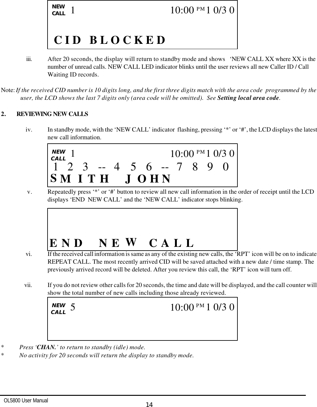   OL5800 User Manual  14                 iii. After 20 seconds, the display will return to standby mode and shows   ‘NEW CALL XX where XX is the number of unread calls. NEW CALL LED indicator blinks until the user reviews all new Caller ID / Call Waiting ID records.  Note: If the received CID number is 10 digits long, and the first three digits match with the area code  programmed by the user, the LCD shows the last 7 digits only (area code will be omitted).  See Setting local area code.  2. REVIEWING NEW CALLS  iv. In standby mode, with the ‘NEW CALL’ indicator  flashing, pressing ‘*’ or ‘#’, the LCD displays the latest new call information.       v. Repeatedly press ‘*’ or ‘#’ button to review all new call information in the order of receipt until the LCD displays ‘END  NEW CALL’ and the ‘NEW CALL’ indicator stops blinking.        vi. If the received call information is same as any of the existing new calls, the ‘RPT’ icon will be on to indicate REPEAT CALL. The most recently arrived CID will be saved attached with a new date / time stamp. The previously arrived record will be deleted. After you review this call, the ‘RPT’ icon will turn off.  vii. If you do not review other calls for 20 seconds, the time and date will be displayed, and the call counter will show the total number of new calls including those already reviewed.                            * Press ‘CHAN.’ to return to standby (idle) mode. * No activity for 20 seconds will return the display to standby mode.   CALL    E D  L L CA WE N  N                   CALL   NEW CALL S I    H N J  H T O M 0 9 8 7 -- 6 5 3 4 -- 1 10:00PM  1 0/3 0 1 2  CALL   NEW CALL                        5 10:00PM  1 0/3 0        C I D   B L O C K E D NEW CALL 1 10:00PM  1 0/3 0 