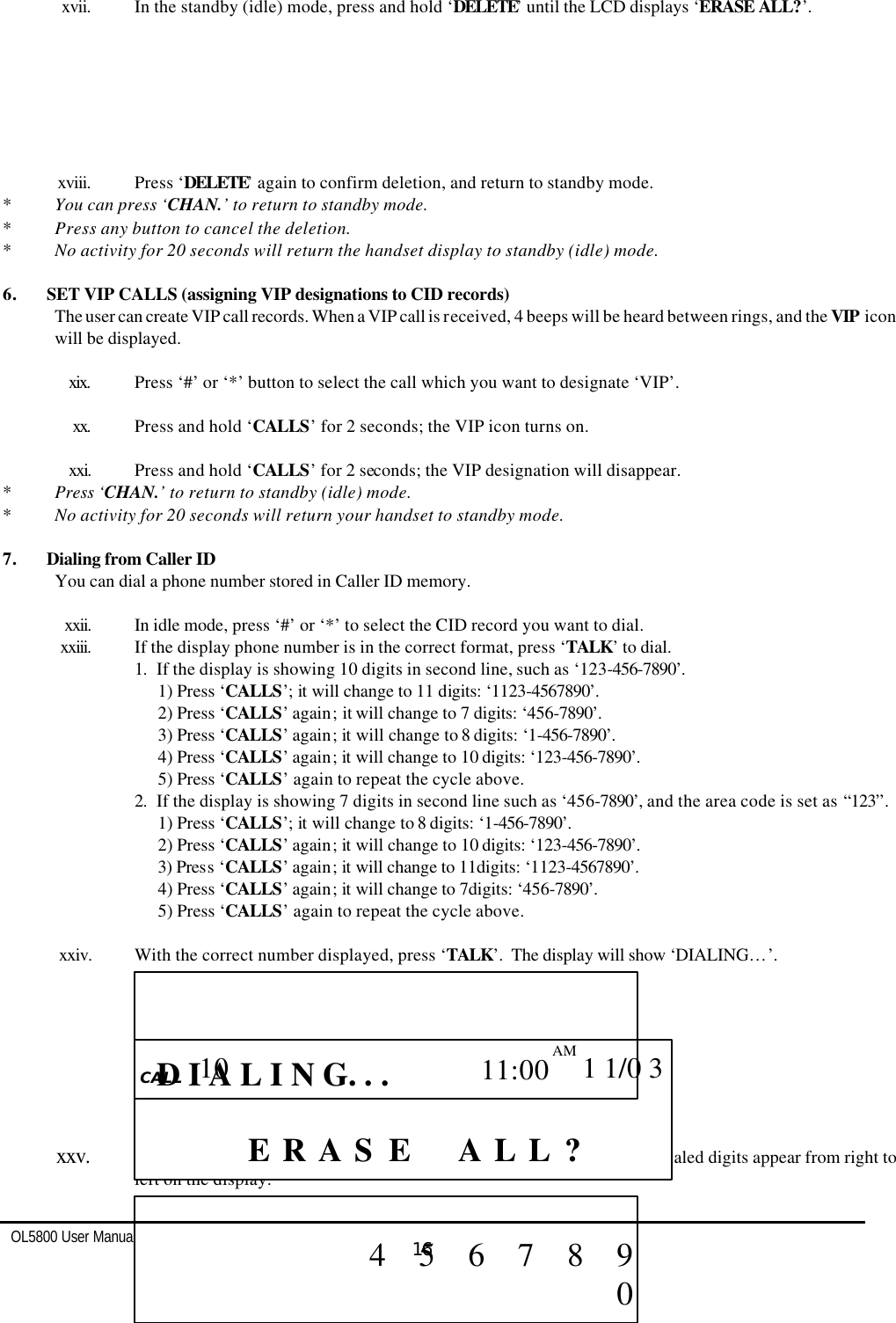   OL5800 User Manual  16     xvii. In the standby (idle) mode, press and hold ‘DELETE’ until the LCD displays ‘ERASE ALL?’.         xviii. Press ‘DELETE’ again to confirm deletion, and return to standby mode. * You can press ‘CHAN.’ to return to standby mode. * Press any button to cancel the deletion. * No activity for 20 seconds will return the handset display to standby (idle) mode.  6. SET VIP CALLS (assigning VIP designations to CID records) The user can create VIP call records. When a VIP call is received, 4 beeps will be heard between rings, and the VIP icon will be displayed.   xix. Press ‘#’ or ‘*’ button to select the call which you want to designate ‘VIP’.  xx. Press and hold ‘CALLS’ for 2 seconds; the VIP icon turns on.  xxi. Press and hold ‘CALLS’ for 2 seconds; the VIP designation will disappear. * Press ‘CHAN.’ to return to standby (idle) mode. * No activity for 20 seconds will return your handset to standby mode.  7. Dialing from Caller ID You can dial a phone number stored in Caller ID memory.  xxii. In idle mode, press ‘#’ or ‘*’ to select the CID record you want to dial. xxiii. If the display phone number is in the correct format, press ‘TALK’ to dial. 1. If the display is showing 10 digits in second line, such as ‘123-456-7890’. 1) Press ‘CALLS’; it will change to 11 digits: ‘1123-4567890’. 2) Press ‘CALLS’ again; it will change to 7 digits: ‘456-7890’. 3) Press ‘CALLS’ again; it will change to 8 digits: ‘1-456-7890’. 4) Press ‘CALLS’ again; it will change to 10 digits: ‘123-456-7890’. 5) Press ‘CALLS’ again to repeat the cycle above. 2. If the display is showing 7 digits in second line such as ‘456-7890’, and the area code is set as “123”. 1) Press ‘CALLS’; it will change to 8 digits: ‘1-456-7890’. 2) Press ‘CALLS’ again; it will change to 10 digits: ‘123-456-7890’. 3) Press ‘CALLS’ again; it will change to 11digits: ‘1123-4567890’. 4) Press ‘CALLS’ again; it will change to 7digits: ‘456-7890’. 5) Press ‘CALLS’ again to repeat the cycle above.  xxiv. With the correct number displayed, press ‘TALK’.  The display will show ‘DIALING…’.                       xxv. After 2 second delay, the unit will enter TALK mode automatically. The dialed digits appear from right to left on the display.   CALL    CALL       ? L L   A? S A R E E              10  11:00 AM  1 1/0 3               D I A L I N G. . .                                    4    5    6    7    8    9    0    