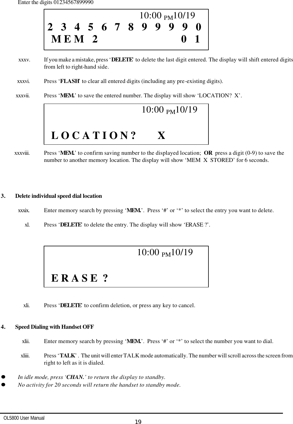   OL5800 User Manual  19   Enter the digits 01234567899990        xxxv. If you make a mistake, press ‘DELETE’ to delete the last digit entered. The display will shift entered digits from left to right-hand side.  xxxvi. Press ‘FLASH’ to clear all entered digits (including any pre-existing digits).  xxxvii. Press ‘MEM.’ to save the entered number. The display will show ‘LOCATION?  X’.        xxxviii. Press ‘MEM.’ to confirm saving number to the displayed location;  OR  press a digit (0-9) to save the number to another memory location. The display will show ‘MEM  X  STORED’ for 6 seconds.     3. Delete individual speed dial location   xxxix. Enter memory search by pressing ‘MEM.’.  Press ‘#’ or ‘*’ to select the entry you want to delete.  xl. Press ‘DELETE’ to delete the entry. The display will show ‘ERASE ?’.             xli. Press ‘DELETE’ to confirm deletion, or press any key to cancel.   4. Speed Dialing with Handset OFF   xlii. Enter memory search by pressing ‘MEM.’.  Press ‘#’ or ‘*’ to select the number you want to dial.  xliii. Press ‘TALK’ .  The unit will enter TALK mode automatically. The number will scroll across the screen from right to left as it is dialed.  ll    In idle mode, press ‘CHAN.’ to return the display to standby. ll    No activity for 20 seconds will return the handset to standby mode.                                             10:00 PM10/19  2   3   4   5   6   7   8   9   9   9   9   0   M E M   2                               0   1                                             10:00 PM10/19    L O C A T I O N ?        X                                           10:00 PM10/19    E R A S E  ?  