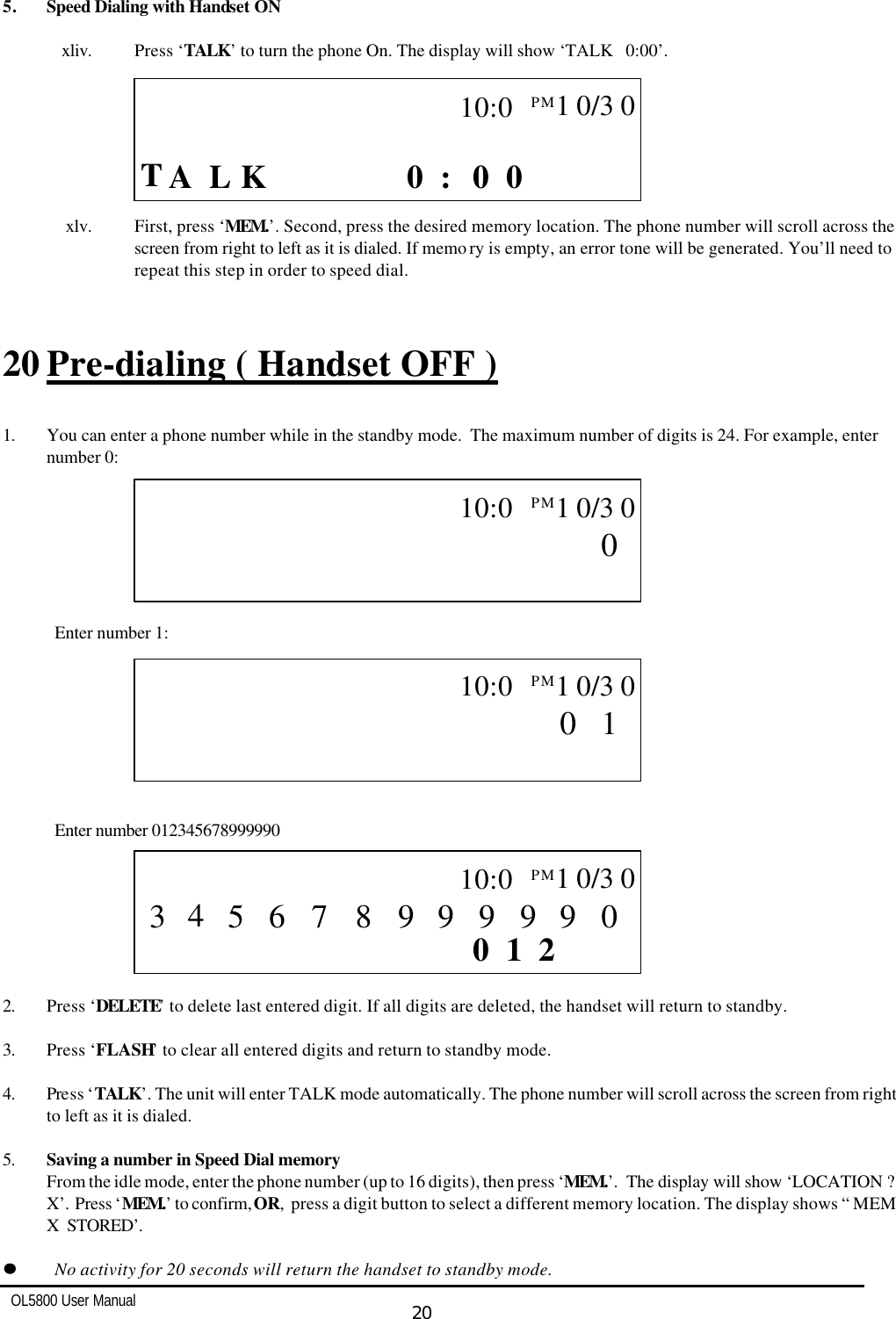   OL5800 User Manual  20  5. Speed Dialing with Handset ON       xliv. Press ‘TALK’ to turn the phone On. The display will show ‘TALK   0:00’.                   xlv. First, press ‘MEM.’. Second, press the desired memory location. The phone number will scroll across the screen from right to left as it is dialed. If memo ry is empty, an error tone will be generated. You’ll need to repeat this step in order to speed dial.   20 Pre-dialing ( Handset OFF )  1. You can enter a phone number while in the standby mode.  The maximum number of digits is 24. For example, enter number 0:         Enter number 1:         Enter number 012345678999990        2. Press ‘DELETE’ to delete last entered digit. If all digits are deleted, the handset will return to standby.  3. Press ‘FLASH’ to clear all entered digits and return to standby mode.  4. Press ‘TALK’. The unit will enter TALK mode automatically. The phone number will scroll across the screen from right to left as it is dialed.   5. Saving a number in Speed Dial memory From the idle mode, enter the phone number (up to 16 digits), then press ‘MEM.’.  The display will show ‘LOCATION ?  X’.  Press ‘MEM.’ to confirm, OR,  press a digit button to select a different memory location. The display shows “ MEM  X  STORED’.  ll    No activity for 20 seconds will return the handset to standby mode.  CALL     T L  0 0 0 :    K  A            10:0PM  1 0/3 0    CALL                  0           10:0PM  1 0/3 0    CALL                  1 0          10:0PM  1 0/3 0    CALL       2 1 0         0 9 9 9 9 9 8 5 7 6  10:0PM  1 0/3 0 3 4 