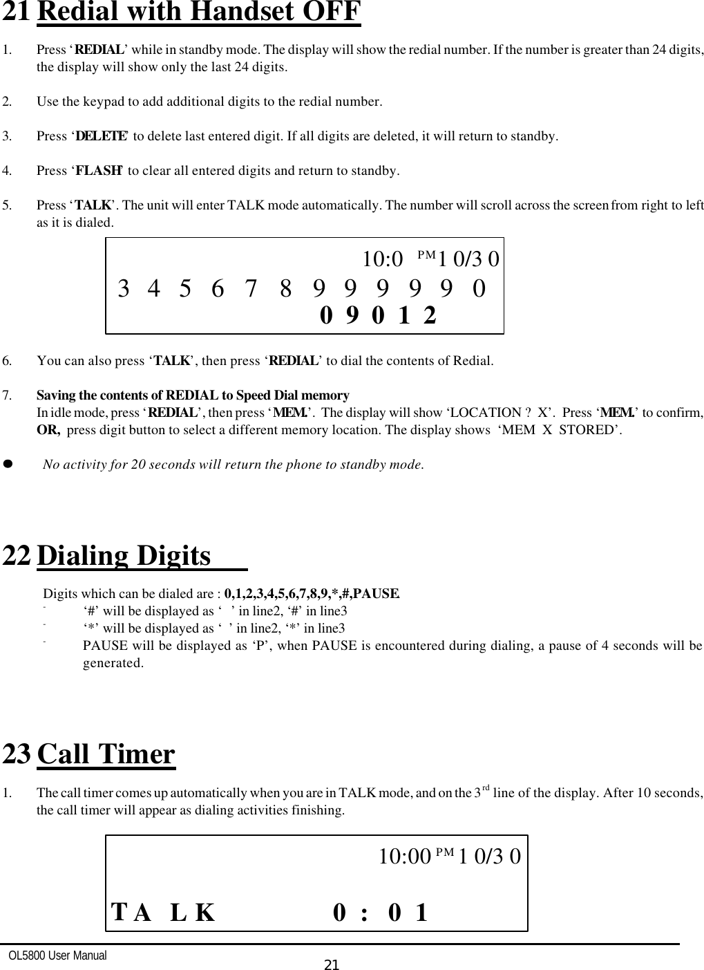   OL5800 User Manual  21     21 Redial with Handset OFF  1. Press ‘REDIAL’ while in standby mode. The display will show the redial number. If the number is greater than 24 digits, the display will show only the last 24 digits.  2. Use the keypad to add additional digits to the redial number.  3. Press ‘DELETE’ to delete last entered digit. If all digits are deleted, it will return to standby.  4. Press ‘FLASH’ to clear all entered digits and return to standby.  5. Press ‘TALK’. The unit will enter TALK mode automatically. The number will scroll across the screen from right to left as it is dialed.         6. You can also press ‘TALK’, then press ‘REDIAL’ to dial the contents of Redial.  7. Saving the contents of REDIAL to Speed Dial memory In idle mode, press ‘REDIAL’, then press ‘MEM.’.  The display will show ‘LOCATION ?  X’.  Press ‘MEM.’ to confirm, OR,  press digit button to select a different memory location. The display shows  ‘MEM  X  STORED’.  ll    No activity for 20 seconds will return the phone to standby mode.    22 Dialing Digits   Digits which can be dialed are : 0,1,2,3,4,5,6,7,8,9,*,#,PAUSE. - ‘#’ will be displayed as ‘ ’ in line2, ‘#’ in line3 - ‘*’ will be displayed as ‘’ in line2, ‘*’ in line3 - PAUSE will be displayed as ‘P’, when PAUSE is encountered during dialing, a pause of 4 seconds will be generated.    23 Call Timer 1. The call timer comes up automatically when you are in TALK mode, and on the 3rd line of the display. After 10 seconds, the call timer will appear as dialing activities finishing.                                  CALL     T L  1 0 0 :    K  A            10:00PM  1 0/3 0    CALL       2 1 0 0 9       0 9 9 9 9 9 8 5 7 6  10:0PM  1 0/3 0 3 4 