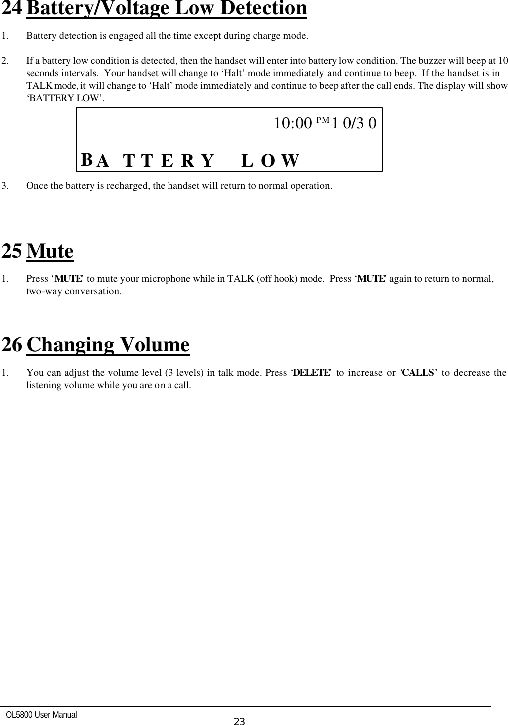   OL5800 User Manual  23   24 Battery/Voltage Low Detection 1. Battery detection is engaged all the time except during charge mode.  2. If a battery low condition is detected, then the handset will enter into battery low condition. The buzzer will beep at 10 seconds intervals.  Your handset will change to ‘Halt’ mode immediately and continue to beep.  If the handset is in TALK mode, it will change to ‘Halt’ mode immediately and continue to beep after the call ends. The display will show ‘BATTERY LOW’.       3. Once the battery is recharged, the handset will return to normal operation.    25 Mute 1. Press ‘MUTE’ to mute your microphone while in TALK (off hook) mode.  Press ‘MUTE’ again to return to normal, two-way conversation.   26 Changing Volume  1. You can adjust the volume level (3 levels) in talk mode. Press ‘DELETE’ to increase or ‘CALLS’ to decrease the listening volume while you are on a call.      B T   WL O Y R E T  A            10:00PM  1 0/3 0   