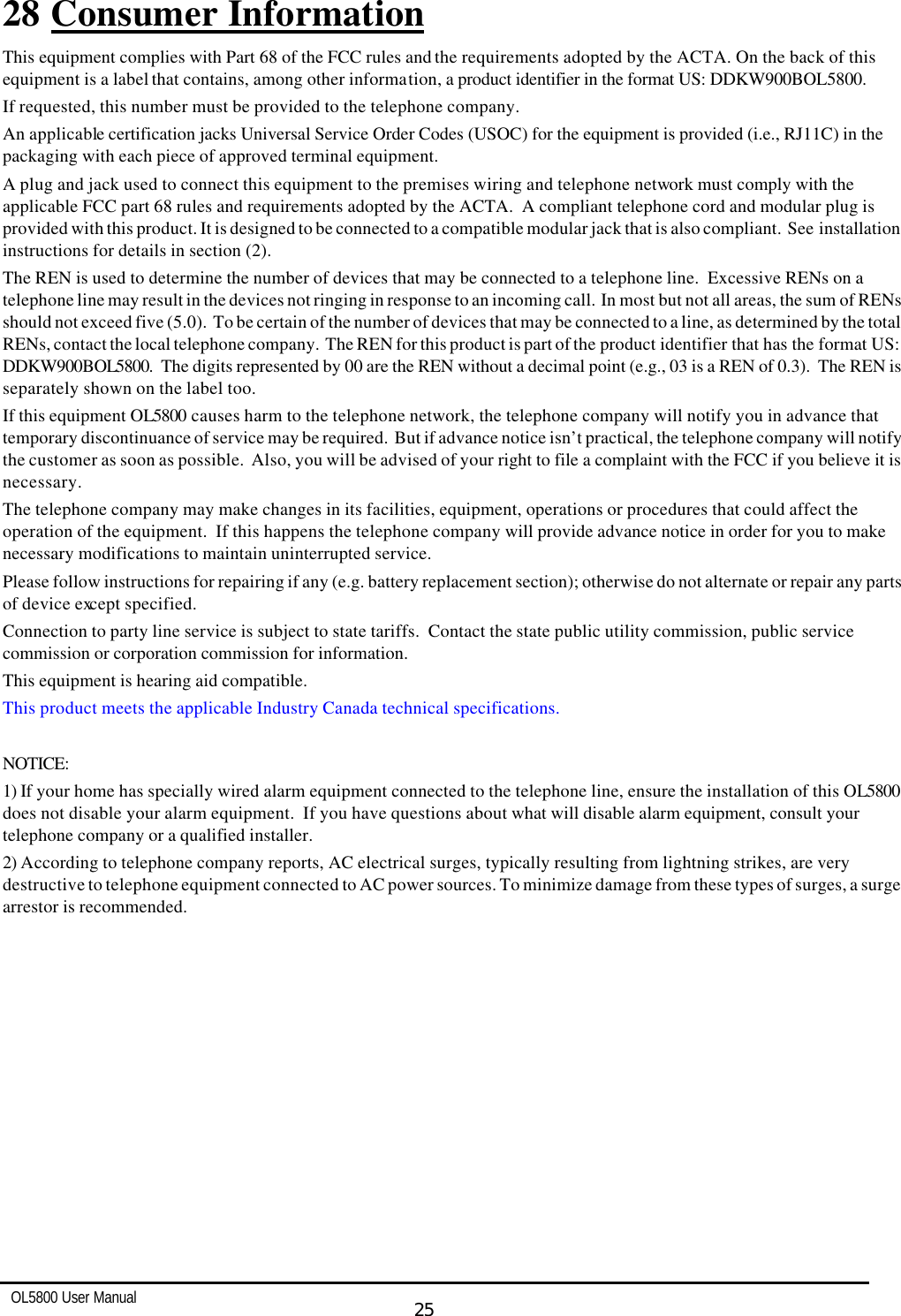   OL5800 User Manual  25  28 Consumer Information This equipment complies with Part 68 of the FCC rules and the requirements adopted by the ACTA. On the back of this equipment is a label that contains, among other information, a product identifier in the format US: DDKW900BOL5800.  If requested, this number must be provided to the telephone company. An applicable certification jacks Universal Service Order Codes (USOC) for the equipment is provided (i.e., RJ11C) in the packaging with each piece of approved terminal equipment. A plug and jack used to connect this equipment to the premises wiring and telephone network must comply with the applicable FCC part 68 rules and requirements adopted by the ACTA.  A compliant telephone cord and modular plug is provided with this product. It is designed to be connected to a compatible modular jack that is also compliant.  See installation instructions for details in section (2). The REN is used to determine the number of devices that may be connected to a telephone line.  Excessive RENs on a telephone line may result in the devices not ringing in response to an incoming call.  In most but not all areas, the sum of RENs should not exceed five (5.0).  To be certain of the number of devices that may be connected to a line, as determined by the total RENs, contact the local telephone company.  The REN for this product is part of the product identifier that has the format US: DDKW900BOL5800.  The digits represented by 00 are the REN without a decimal point (e.g., 03 is a REN of 0.3).  The REN is separately shown on the label too. If this equipment OL5800 causes harm to the telephone network, the telephone company will notify you in advance that temporary discontinuance of service may be required.  But if advance notice isn’t practical, the telephone company will notify the customer as soon as possible.  Also, you will be advised of your right to file a complaint with the FCC if you believe it is necessary. The telephone company may make changes in its facilities, equipment, operations or procedures that could affect the operation of the equipment.  If this happens the telephone company will provide advance notice in order for you to make necessary modifications to maintain uninterrupted service. Please follow instructions for repairing if any (e.g. battery replacement section); otherwise do not alternate or repair any parts of device except specified. Connection to party line service is subject to state tariffs.  Contact the state public utility commission, public service commission or corporation commission for information. This equipment is hearing aid compatible. This product meets the applicable Industry Canada technical specifications.  NOTICE:   1) If your home has specially wired alarm equipment connected to the telephone line, ensure the installation of this OL5800 does not disable your alarm equipment.  If you have questions about what will disable alarm equipment, consult your telephone company or a qualified installer. 2) According to telephone company reports, AC electrical surges, typically resulting from lightning strikes, are very destructive to telephone equipment connected to AC power sources. To minimize damage from these types of surges, a surge arrestor is recommended.  